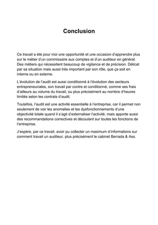 Conclusion

Ce travail a été pour moi une opportunité et une occasion d’apprendre plus
sur le métier d’un commissaire aux comptes et d’un auditeur en général.
Des métiers qui nécessitent beaucoup de vigilance et de précision. Délicat
par sa situation mais aussi très important par son rôle, que ça soit en
interne ou en externe.
L’évolution de l’audit est aussi conditionné à l’évolution des secteurs
entrepreneuriales, son travail par contre et conditionné, comme ses frais
d’ailleurs au volume du travail, ou plus précisément au nombre d’heures
limités selon les contrats d’audit.
Toutefois, l’audit est une activité essentielle à l’entreprise, car il permet non
seulement de voir les anomalies et les dysfonctionnements d’une
objectivité totale quand il s’agit d’externaliser l’activité, mais apporte aussi
des recommandations correctives et découlant sur toutes les fonctions de
l’entreprise.
J’espère, par ce travail, avoir pu collecter un maximum d’informations sur
comment travail un auditeur, plus précisément le cabinet Berrada & Ass.

 