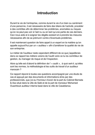 Introduction
Durant la vie de l’entreprise, comme durant la vie d’un bien ou carrément
d’une personne, il est nécessaire de faire des bilans de l’activité, procéder
à des contrôles afin de déterminer les problèmes, anomalies ou risques
qu’on ne peut pas voir à l’œil nu ou en tant qu’une partie de ces derniers.
Ceci nous aide et à soigner les dégâts existant et à prendre les mesures
nécessaires afin de se prémunir contre d’éventuels problèmes.
Il est maintenant question de faire appel à un expert en la matière qu’on
appelle aujourd’hui par un « auditeur » afin d’améliorer la qualité de vie de
son entreprise.
Le métier de l’auditeur reste cependant différent de ce que j’appellerais
dans ce rapport les métiers voisins de l’audit voire ce lui du contrôleur de
gestion, du manager de risque et de l’inspection.
Alors qu’elle est d’abord la définition de l’ « audit », à quoi sert-il, qu’elles
sont les normes, la méthodologie et les outils de travail d’un auditeur
marocain ?
Ce rapport répond à toutes ces questions accompagné par une étude de
cas et appuyé par des documents et informations émis par des
professionnels, que j’ai eu l’honneur d’avoir de la part du Cabinet Berrada
& Ass situé dans la ville de Salé et de la part de monsieur Mohamed
Ouachtouk auditeur interne basé dans la ville de Casablanca.

 