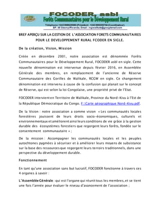 BREF APERÇU SUR LA GESTION DE L’ASSOCIATION FORETS COMMUNAUTAIRES
POUR LE DEVELOPPEMENT RURAL FCODER EN SIGLE.
De la création, Vision, Mission
Créée en décembre 2001, notre association est dénommée Forêts
Communautaires pour le Développement Rural, FOCODER asbl en sigle. Cette
nouvelle dénomination est intervenue depuis février 2016, en Assemblée
Générale des membres, en remplacement de l’ancienne de Réserve
Communautaire des Gorilles de Walikale, RCGW en sigle. Ce changement
dénomination est intervenu à cause de la confusion qui planait sur le concept
de Réserve, qui est selon la loi Congolaise, une propriété privé de l’Etat.
FOCODER intervient en Territoire de Walikale, Province du Nord-Kivu à l’Est de
la République Démocratique du Congo. F:Carte géographique Nord-Kivu.pdf.
De la Vision : notre association a comme vision « Les communautés locales
forestières jouissent de leurs droits socio-économiques, culturels et
environnementaux et améliorent ainsi leurs conditions de vie grâce à la gestion
durable des écosystèmes forestiers que regorgent leurs forêts, fondée sur le
consentement communautaire » ;
De la mission : Accompagner les communautés locales et les peuples
autochtones pygmées à sécuriser et à améliorer leurs moyens de subsistance
sur la base des ressources que regorgent leurs terroirs traditionnels, dans une
perspective du développement durable.
Fonctionnement
En tant qu’une association sans but lucratif, FOCODER fonctionne à travers ces
4 organes à savoir :
L’Assemblée Générale : qui est l’organe qui réunit tous les membres, et se tient
une fois l’année pour évaluer le niveau d’avancement de l’association ;
 