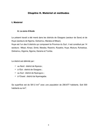 Chapitre II. Matériel et méthodes



I. Matériel



       A. La zone d’étude


Le présent travail a été mené dans les districts de Gisagara (secteur de Save) et de
Huye (secteurs de Ngoma, Gishamvu, Maraba et Mbazi).
Huye est l’un des 8 districts qui composent la Province du Sud ; il est constitué par 14
secteurs : Mbazi, Kinazi, Simbi, Maraba, Rwaniro, Rusatira, Huye, Mukura, Ruhashya,
Gishamvu, Kigoma, Ngoma, Karama et Tumba.




Le district est délimité par :

       au Nord : district de Nyanza ;
       à l’Est : district de Gisagara ;
       au Sud : district de Nyaruguru ;
       à l’Ouest : district de Nyamagabe.



Sa superficie est de 581,5 km2 avec une population de 290.677 habitants. Soit 500
habitants au km2.




                                            4 

 
 