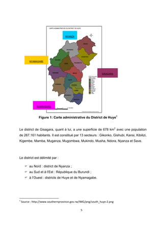  
                      CARTE ADMINSTRATIVE DU DISTRICT DE HUYE



 
                                                                                                      N



                                                                                                W           E


                                           NYANZA                                                     S




                                                                            KINAZI


                                             RWANIRO
 
                                                                      RUSATIRA
                             KIGOMA
       NYAMAGABE
                                          SIMBI              RUHASHYA


 
                          MARABA                         MBAZI
                                                                                                                                    GISAGARA
                                                                                                     Limite de distict
                                                                                               Limite de secteur
                                                                                                     GISHAMVU
                                                  HUYE                                               HUYE
                                                                                                     KARAMA
                                                                                                     KIGOMA

                             KARAMA
                                                      NGOMA
                                                                                                     KINAZI
                                                                                                     MARABA
                                                                                                     MBAZI
                                                                                                     MUKURA
                                                                                                     NGOMA
                                                                                                     RUHASHYA
                                                                                                     RUSATIRA
                                                             TUMBA                                   RWANIRO
                                                                                                     SIMBI
                                                                                                     TUMBA
                                          GISHAMVU

                                                             MUKURA
 
             NYARUGURU   3     0      3       6 Kilometers
 
                                                                        ©Institut National de la Statistique du Rwanda, Mars 2006




              Figure 1: Carte administrative du District de Huye1
 

Le district de Gisagara, quant à lui, a une superficie de 678 km2 avec une population
de 267.161 habitants. Il est constitué par 13 secteurs : Gikonko, Gishubi, Kansi, Kibilizi,
Kigembe, Mamba, Muganza, Mugombwa, Mukindo, Musha, Ndora, Nyanza et Save.




Le district est délimité par :

       au Nord : district de Nyanza ;
       au Sud et à l’Est : République du Burundi ;
       à l’Ouest : districts de Huye et de Nyamagabe.




                                                            
1
  Source : http://www.southernprovince.gov.rw/IMG/png/south_huye‐2.png 

                                                                      5 

 
 