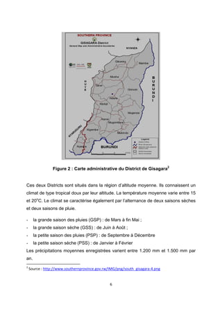  

                Figure 2 : Carte administrative du District de Gisagara2


Ces deux Districts sont situés dans la région d’altitude moyenne. Ils connaissent un
climat de type tropical doux par leur altitude. La température moyenne varie entre 15
et 20oC. Le climat se caractérise également par l’alternance de deux saisons sèches
et deux saisons de pluie.

-     la grande saison des pluies (GSP) : de Mars à fin Mai ;
-     la grande saison sèche (GSS) : de Juin à Août ;
-     la petite saison des pluies (PSP) : de Septembre à Décembre
-     la petite saison sèche (PSS) : de Janvier à Février
Les précipitations moyennes enregistrées varient entre 1.200 mm et 1.500 mm par
an.
                                                            
2
  Source : http://www.southernprovince.gov.rw/IMG/png/south_gisagara‐4.png 


                                              6 

 
 