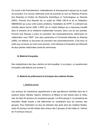 Ce travail a été financièrement, matériellement et techniquement appuyé par le projet
de promotion d’un service vétérinaire privé de proximité au Sud du Rwanda (Proxivet
Sud Rwanda) et l’Institut de Recherche Scientifique et Technologique au Rwanda
(IRST). Proxivet Sud Rwanda est un projet de l’ONG VSF-B et de la Fédération
IMBARAGA qui a pour entre autres ambitions, l’installation de SVPP. Il a démarré ses
activités depuis janvier 2008. L’IRST est un institut étatique qui a beaucoup travaillé
dans le domaine de la médecine traditionnelle humaine. Dans une de ses activités,
Proxivet Sud Rwanda a prévu la promotion des phytomédicaments vétérinaires en
collaboration avec l’IRST. Ces deux partenaires et l’Université Nationale du Rwanda
(UNR), ont élaboré un document de promotion des phytomédicaments. C’est dans ce
cadre que ce travail, qui s’est voulu pionnier, s’est intéressé à l’évaluation de l’efficacité
de deux plantes médicinales contre les verminoses.

 



       B. Matériel d’enquêtes



Des tradipraticiens des deux districts ont été enquêtés. A ce propos, un questionnaire
d’enquête a été élaboré (voir annexe 1).



       C. Matériel de prélèvement et d’analyse des matières fécales



              1. Matériel animal
 

Les animaux de l’expérience appartiennent à des agri-éleveurs identifiés dans les 5
secteurs (Save, Maraba, Ngoma, Gishamvu et Mbazi) et sont élevés dans le milieu
réel. Au total, 63 animaux ont composé le groupe 1 et 49 le groupe 2. La prévalence de
l’excrétion fécale d’œufs a été déterminée en considérant tous les animaux des
groupes. Pour l’estimation du taux de réduction des œufs dans les matières fécales,
seuls 45 animaux ont été utilisés dans chacun des 2 groupes (2 lots traités et 1 témoin
de 15 animaux chacun).




                                             7 

 
 