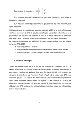 ⎡    ⎛          ⎞   ⎤
       Pourcentage de réduction = 1 0 0 ⎢1 − ⎜ X    t   ⎟   ⎥
                                        ⎢    ⎜          ⎟   ⎥
                                        ⎢
                                        ⎣    ⎝ X    c
                                                        ⎠   ⎥
                                                            ⎦

       Xc = moyenne arithmétique des OPG du groupe de contrôle (C) entre 10 et 14
jours après traitement.

       Xt = moyenne arithmétique des OPG du groupe traité (T), entre 10 et 14 jours
après traitement.

Si le pourcentage de réduction est supérieur ou égale à 95% et la limite inférieure de
confiance supérieure à 90%, la solution est efficace. La solution est inefficace si le
pourcentage de réduction est inférieur à 95% et la limite inférieure de confiance
inférieure à 90%. Le résultat est douteux si seulement un des critères est respecté.
La moyenne arithmétique est préférée à la moyenne géométrique pour les raisons
suivantes (FAO, 2004) :
        1. Elle est plus facile à calculer
        2. Elle donne une meilleure estimation de l’excrétion fécale d’œufs de vers
        3. Elle est une mesure plus conservatrice de l’activité anthelminthique

 

       C. Analyses statistiques
 

Toutes les données d’enquête et d’OPG ont été encodées sur un tableur EXCEL. Ce
tableur a permis de produire les tableaux et de calculer les moyennes arithmétiques et
écart-types. L’analyse de variance faite avec le logiciel SPSS 14.0 a permis de
comparer la prévalence de l’excrétion fécale d’œufs et la valeur des OPG des
différents groupes. Les valeurs des OPG ont subi une transformation logarithmique
avant d’être analysées statistiquement. Le logiciel FECR4 (CAMERON, 2004) a été
utilisé pour calculer les taux de réduction des OPG. Les résultats de ces tests de
réduction des OPG basés sur les critères fixés permettent de statuer sur l’efficacité ou
non du traitement utilisé.




                                             18 

 
 