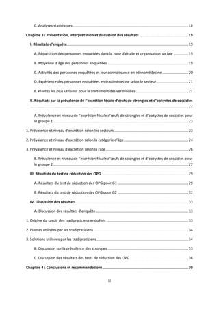 C. Analyses statistiques ................................................................................................................. 18 

Chapitre 3 : Présentation, interprétation et discussion des résultats ............................................. 19 

    I. Résultats d’enquête ....................................................................................................................... 19 

       A. Répartition des personnes enquêtées dans la zone d’étude et organisation sociale .............. 19 

       B. Moyenne d’âge des personnes enquêtées ............................................................................... 19 

       C. Activités des personnes enquêtées et leur connaissance en ethnomédecine ......................... 20 

       D. Expérience des personnes enquêtées en tradimédecine selon le secteur ............................... 21 

       E. Plantes les plus utilisées pour le traitement des verminoses ................................................... 21 

    II. Résultats sur la prévalence de l’excrétion fécale d’œufs de strongles et d’ookystes de coccidies
     ........................................................................................................................................................... 22 

       A. Prévalence et niveau de l’excrétion fécale d’œufs de strongles et d’ookystes de coccidies pour 
       le groupe 1  .................................................................................................................................... 23 
                  .

1. Prévalence et niveau d’excrétion selon les secteurs  ........................................................................ 23 
                                                      .

2. Prévalence et niveau d’excrétion selon la catégorie d’âge ............................................................... 24 

3. Prévalence et niveau d’excrétion selon la race ................................................................................. 26 

       B. Prévalence et niveau de l’excrétion fécale d’œufs de strongles et d’ookystes de coccidies pour 
       le groupe 2  .................................................................................................................................... 27 
                  .

    III. Résultats du test de réduction des OPG ..................................................................................... 29 

       A. Résultats du test de réduction des OPG pour G1 ..................................................................... 29 

       B. Résultats du test de réduction des OPG pour G2 ..................................................................... 31 

    IV. Discussion des résultats .............................................................................................................. 33 

       A. Discussion des résultats d’enquête ........................................................................................... 33 

1. Origine du savoir des tradipraticiens enquêtés ................................................................................ 33 

2. Plantes utilisées par les tradipraticiens ............................................................................................. 34 

3. Solutions utilisées par les tradipraticiens .......................................................................................... 34 

       B. Discussion sur la prévalence des strongles ............................................................................... 35 

       C. Discussion des résultats des tests de réduction des OPG ......................................................... 36 

Chapitre 4 : Conclusions et recommandations ............................................................................... 39 


                                                                                iii 

 
 