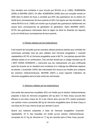 Ces résultats sont similaires à ceux trouvés par BYAVU et al. (1980), RUMENERA
(2006) et MUHIRE (2007). En effet, RUMENERA (2006) dans son enquête menée en
2006 dans le district de Huye a constaté que 60% des guérisseurs de ce district ont
hérité leurs connaissances de leurs parents et 40% l’ont appris par des formations. De
même BYAVU et al. (1980) ont montré que la plupart des guérisseurs traditionnels ont
acquis leurs connaissances de génération en génération. Selon MUHIRE (2007),
87,5% des guérisseurs interviewés dans la région du Nord du Rwanda ont répondu
qu’ils ont hérité leurs connaissances de leurs parents.



              2. Plantes utilisées par les tradipraticiens


Il est ressorti de l’enquête que les rwandais utilisent plusieurs plantes pour contrôler les
verminoses animales mais les plus utilisées sont Vernonia amygdalina + Leonotis
nepetaefolia à 87,5% et Vernonia amygdalina seule à 66,7%. Les plantes peuvent être
utilisées seules ou en combinaison. Ceci est bien illustré par un adage rwandais qui dit
« IMITI IKORA IKORANYE » c'est-à-dire que les médicaments ont plus d’efficacité
quant les broyats qui en résultent sont constitués d’un mélange de différentes espèces
de plantes. L’ensemble (100%) des interviewés font recours aux feuilles pour préparer
les solutions médicamenteuses. MUHIRE (2007) a aussi rapporté l’utilisation de
Vernonia amygdalina dans la lutte contre les verminoses.



              3. Solutions utilisées par les tradipraticiens


Une partie des personnes enquêtées (9%) ont révélé que la solution médicamenteuse
préparée à base de Vernonia amygdalina (25 kg dans 7,5 litres d’eau) pouvait être
efficace à une dose unique de 33 cl par chèvre alors que les 91% restant proposent
une solution moins concentrée (60 kg de Vernonia amygdalina dans 25 litres d’eau) à
une dose de 33 cl par chèvre et par jour pendant 3 jours.

Quand aux solutions préparées à base de Vernonia amygdalina +Leonotis
nepetaefolia, 33 % des enquêtés ont révélé qu’une solution médicamenteuse
composée de 2,7 kg de Vernonia et 1,7 kg de Leonotis dans 6 litres d’eau pouvait

                                            34 

 
 