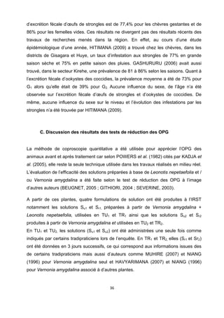 d’excrétion fécale d’œufs de strongles est de 77,4% pour les chèvres gestantes et de
86% pour les femelles vides. Ces résultats ne divergent pas des résultats récents des
travaux de recherches menés dans la région. En effet, au cours d’une étude
épidémiologique d’une année, HITIMANA (2009) a trouvé chez les chèvres, dans les
districts de Gisagara et Huye, un taux d’infestation aux strongles de 77% en grande
saison sèche et 75% en petite saison des pluies. GASHURURU (2006) avait aussi
trouvé, dans le secteur Kirehe, une prévalence de 81 à 86% selon les saisons. Quant à
l’excrétion fécale d’ookystes des coccidies, la prévalence moyenne a été de 73% pour
G1 alors qu’elle était de 39% pour G2. Aucune influence du sexe, de l’âge n’a été
observée sur l’excrétion fécale d’œufs de strongles et d’ookystes de coccidies. De
même, aucune influence du sexe sur le niveau et l’évolution des infestations par les
strongles n’a été trouvée par HITIMANA (2009).

 

       C. Discussion des résultats des tests de réduction des OPG
 

La méthode de coproscopie quantitative a été utilisée pour apprécier l’OPG des
animaux avant et après traitement car selon POWERS et al. (1982) cités par KADJA et
al. (2005), elle reste la seule technique utilisée dans les travaux réalisés en milieu réel.
L’évaluation de l’efficacité des solutions préparées à base de Leonotis nepetaefolia et /
ou Vernonia amygdalina a été faite selon le test de réduction des OPG à l’image
d’autres auteurs (BEUGNET, 2005 ; GITHIORI, 2004 ; SEVERINE, 2003).

A partir de ces plantes, quatre formulations de solution ont été produites à l’IRST
notamment les solutions Su1 et Sr1, préparées à partir de Vernonia amygdalina +
Leonotis nepetaefolia, utilisées en TU1 et TR1 ainsi que les solutions Su2 et Sr2
produites à partir de Vernonia amygdalina et utilisées en TU2 et TR2.
En TU1 et TU2, les solutions (Su1 et Su2) ont été administrées une seule fois comme
indiqués par certains tradipraticiens lors de l’enquête. En TR1 et TR2, elles (Sr1 et Sr2)
ont été données en 3 jours successifs, ce qui correspond aux informations issues des
de certains tradipraticiens mais aussi d’auteurs comme MUHIRE (2007) et NIANG
(1996) pour Vernonia amygdalina seul et HAVYARIMANA (2007) et NIANG (1996)
pour Vernonia amygdalina associé à d’autres plantes.


                                           36 

 
 