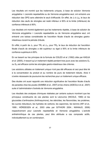 Les résultats ont montré que les traitements uniques, à base de solution Vernonia
amygdalina + Leonotis nepetaefolia ou de Vernonia amygdalina seul, ont entrainé une
réduction des OPG sans atteindre le seuil d’efficacité. En effet, de J7 à J28, le taux de
réduction des œufs de strongles est resté inférieur à 95% et la limite (inférieure) de
confiance inférieure à 90%.

Les résultats ont montré également que les traitements répétés, à base de solution de
Vernonia amygdalina + Leonotis nepetaefolia ou de Vernonia amygdalina seul, ont
entrainé une baisse considérable de l’excrétion fécale d’œufs de strongles gastro-
intestinaux durant la période d’étude.

En effet, à partir de J7, pour TR1 et J14, pour TR2, le taux de réduction de l’excrétion
fécale d’œufs de strongles a été supérieur ou égal à 95% et la limite inférieure de
confiance supérieure à 90%.

En se basant sur les principes de la formule de COLES et al. (1992) cités par KADJA
et al. (2005), il ressort qu’un traitement répété pendant trois jours avec les solutions Sr1
ou Sr2 est efficace contre les strongles gastro-intestinaux des chèvres.

Les solutions utilisées en traitement unique n’ont pas été efficaces et ceci peut être lié
à la concentration du produit et au nombre de jours de traitement réduits. Ainsi il
s’avère nécessaire de poursuivre les recherches pour un traitement unique efficace.

Des études ont aussi rapporté une réduction significative de l’excrétion fécale d’œufs
de parasites chez les poules (SIAMBA et al., 2007) et les chiens (ADEOLU et al., 2007)
suite à l’administration d’extraits de Vernonia amygdalina.

Les résultats des analyses chimiques réalisées par certains auteurs montrent que les
principaux constituants de ces plantes sont la Léonurine (NICOLE, 1990) et les
glucosides d’anthracène (Anthraquinone), les stéroïdes, les flavonoïdes, les protéines,
les sucres réducteurs, les hydrates de carbone, les saponines, les tannins (NFI et al.,
1999 ; HÖRDEGEN et al., 2003 cités par GITHIORI 2004 ; NWANJO, 2006)
respectivement pour Leonotis nepetaefolia et Vernonia amygdalina. L’activité
anthelminthique de ces plantes, peut être attribuée a ces composés actifs,
individuellement ou en combinaison.



                                           37 

 
 