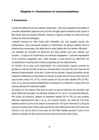 Chapitre 4 : Conclusions et recommandations


I. Conclusions


L’étude de l’efficacité de deux plantes médicinales : Vernonia amygdalina (Umubilizi) et
Leonotis nepetaefolia (Igicumucumu) sur les strongles gastro-intestinaux des caprins a
été menée dans les secteurs Maraba, Gishamvu, Ngoma et Mbazi du district de Huye
et Save du district de Gisagara.
L’objectif principal de cette étude était d’identifier, par une enquête auprès des
tradipraticiens, deux principales plantes ou combinaison de plantes utilisées dans le
traitement de verminoses, d’en déterminer la dose utilisée afin d’en étudier l’efficacité.
Les résultats de l’enquête ont démontré que deux plantes sont plus utilisées que
d’autres ; il s’agit d’une combinaison de Vernonia amygdalina + Leonotis nepetaefolia
et de Vernonia amygdalina seul. Cette enquête a aussi permis de déterminer les
concentrations moyennes des solutions proposées par les tradipraticiens.
En fonction de la dose qu’ils administrent, les concentrations (rapport quantité de
plantes sur solvant) ont été revues pour correspondre à une dose de 0,33 cl par animal
facilement administrable. Ainsi donc, à partir de ces plantes, 4 types de solution ont été
préparés à différentes concentrations et donnés à quatre lots de chèvres dont deux ont
reçu la dose unique TU1 et TU2 et deux autres ont reçu la dose répétée (TR1 et TR2).
Ceci, du au fait que certains tradipraticiens proposaient un traitement unique alors que
d’autres prônaient le traitement répété.
Se basant sur les critères fixés dans le cadre du test de réduction de l’excrétion des
œufs (OPG) des strongles, les solutions utilisées en TU1 et TU2 n’ont pas été efficaces.
Par contre, les solutions utilisées en traitement répété (TR1 et TR2) se sont avérées
efficaces respectivement dès J7 et J14. En d’autres termes, une dose de 0,33 litres
répétée pendant 3 jours d’une solution composée de 1,81 kg de Vernonia et 1,63 kg de
Leonotis macérés dans 6 litres d’eau permet de traiter efficacement les verminoses des
chèvres. Il en est de même d’une dose de 0,33 litres répétée pendant 3 jours d’une
solution composée de 56,5 kg de Vernonia macérés dans 22,5 litres d’eau.




                                           39 

 
 