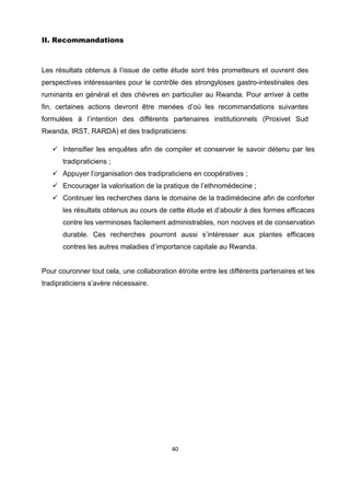 II. Recommandations



Les résultats obtenus à l’issue de cette étude sont très prometteurs et ouvrent des
perspectives intéressantes pour le contrôle des strongyloses gastro-intestinales des
ruminants en général et des chèvres en particulier au Rwanda. Pour arriver à cette
fin, certaines actions devront être menées d’où les recommandations suivantes
formulées à l’intention des différents partenaires institutionnels (Proxivet Sud
Rwanda, IRST, RARDA) et des tradipraticiens:

       Intensifier les enquêtes afin de compiler et conserver le savoir détenu par les
       tradipraticiens ;
       Appuyer l’organisation des tradipraticiens en coopératives ;
       Encourager la valorisation de la pratique de l’ethnomédecine ;
       Continuer les recherches dans le domaine de la tradimédecine afin de conforter
       les résultats obtenus au cours de cette étude et d’aboutir à des formes efficaces
       contre les verminoses facilement administrables, non nocives et de conservation
       durable. Ces recherches pourront aussi s’intéresser aux plantes efficaces
       contres les autres maladies d’importance capitale au Rwanda.


Pour couronner tout cela, une collaboration étroite entre les différents partenaires et les
tradipraticiens s’avère nécessaire.




                                           40 

 
 