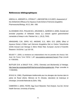  


Références bibliographiques


ADEOLU A., ADEDAPO A., OTESILE T., AND SOETAN, K.O (2007). Assessment of
the Anthelmintic Efficacy of an Aqueous Crude Extract of Vernonia amygdalina.
Pharmaceutical Biology, 45 (7), 564 – 568.

 
AL-SHAIBANI I.R.M., PHULAN M.S., ARIJOAND A., QURESHI A. (2008). Ovicidal and
larvicidal properties of Adhatoda Vasica (L.) extracts against gastrointestinal
nematodes of sheep in vitro. Pakistan Vet. J., 28 (2), 79-83.
 
ARHOGHRO, E.M., EKPO, K.E, ANOSIKE, E.O., IBEH, G.O. (2009). Effect of
Aqueous Extract of Bitter Leaf (Vernonia Amygdalina Del) on Carbon Tetrachloride
(CCl4) Induced Liver Damage in Albino Wistar Rats. European Journal of Scientific
Research, Vol.26 No.1, pp.122-130.
 
BEUGET F., (2005). La résistance aux antiparasitaires chez les parasites des chevaux. Bull.
Acad. Vét. France, Tome 159-No 1, p87. www.academic-veterinaire-France.fr (Page consulté
le 11/08/2009).


BUTTLER G.W. et BAILEY R.W., (1973). Chemistry and Biochemistry of Herbage,
http://www.fao.org/ag/aga/AGAP/Ida/Vernonia%20amygdalina.htm (Page consultée le
11/08/2009).


BYAVU N. (1980). Phytothérapie traditionnelle pour les élevages des bovines dans la
plaine de Ruzizi (Zaïre). Mémoire de fin d’études, laboratoire de botanique et
d’écologie, Université Nationale du Zaïre, 105p.


CAMERON A. (2004). FECR4: Egg Count Reduction Test Analysis. Aus.Vet. Animal
Health Services. University of Sydney.




                                           41 

 
 