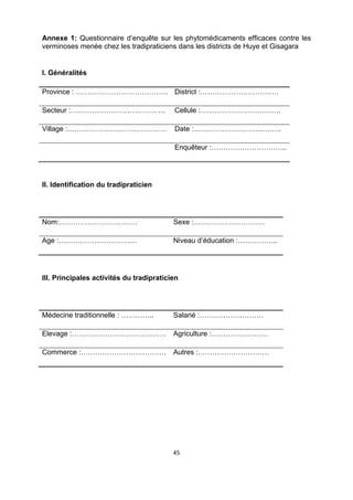 Annexe 1: Questionnaire d’enquête sur les phytomédicaments efficaces contre les
verminoses menée chez les tradipraticiens dans les districts de Huye et Gisagara


I. Généralités

Province : ………………………………… District :……………………………

Secteur :………………………………….                   Cellule :…………………………….

Village :……………………………………                   Date :……………………………….

                                          Enquêteur :…………………………..




II. Identification du tradipraticien




Nom:……………………………                           Sexe :…………………………

Age :……………………………                          Niveau d’éducation :……………..




III. Principales activités du tradipraticien




Médecine traditionnelle : …………..          Salarié :………………………

Elevage :………………………………….                   Agriculture :……………………

Commerce :………………………………                    Autres :…………………………




                                          45 

 
 