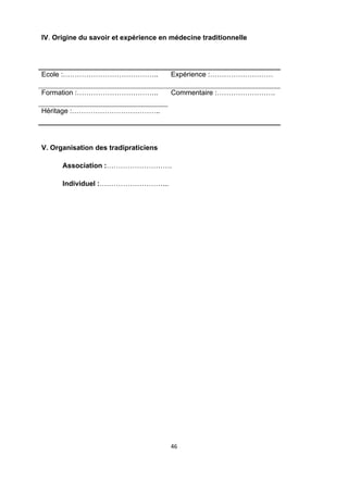 IV. Origine du savoir et expérience en médecine traditionnelle




Ecole :…………………………………..                 Expérience :………………………

Formation :……………………………..               Commentaire :…………………….

Héritage :………………………………..




V. Organisation des tradipraticiens

      Association :……………………….

      Individuel :………………………...

 




                                       46 

 
 