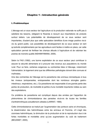 Chapitre 1 : Introduction générale
 

I. Problématique
 

L’élevage est un sous secteur de l’agriculture où la production nationale ne suffit pas à
satisfaire les besoins, obligeant le Rwanda à recourir aux importations de produits
surtout laitiers. Les potentialités de développement de ce sous secteur sont
importantes, d’autant plus que cette spéculation bénéficie d’une image positive vis-à-
vis du grand public. Les possibilités de développement de ce sous secteur en tant
qu’activité complémentaire par les agriculteurs sont faciles à mettre en place, car cette
spéculation permet de fertiliser les champs alloués à l’agriculture et de valoriser les
prairies de moindre qualité (NSHIMIYIMANA, 2006).


Selon la FAO (1992), une bonne exploitation de ce sous secteur peut contribuer à
assurer la sécurité alimentaire et à procurer des revenus aux populations du monde
rural. Pour ce faire, certaines exigences ou contraintes liées à l’élevage, notamment
l’alimentation, le logement ainsi que les différentes pathologies doivent être connues et
maîtrisées.
Une des contraintes de l’élevage est le parasitisme des animaux domestiques à tous
les niveaux (ectoparasites, endoparasites dont les nombreux strongles gastro-
intestinaux, respiratoires, etc.). Ce parasitisme est responsable d’une grande partie des
pertes de production, de morbidité et parfois d’une mortalité importante notées au sein
des exploitations.

Ce problème de parasitisme est compliqué depuis des années par l’apparition de
phénomènes de chimiorésistance des parasites vis-à-vis de toutes les familles
d’anthelminthiques actuellement utilisées (LARRAT, 1988).

Cette chimiorésistance se traduit par l’augmentation des porteurs sains et chroniques,
la dissémination des helminthiases entre les animaux et l’homme, s’il s’agit des
zoonoses helminthiques, la diminution de la production et de la reproduction due à de
fortes morbidités et mortalités ainsi qu’une augmentation du coût de traitement
(BEUGNET, 2005).
                                          1 

 
 
