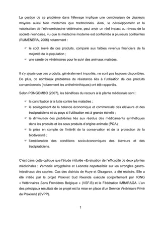 La gestion de ce problème dans l’élevage implique une combinaison de plusieurs
moyens aussi bien modernes que traditionnels. Ainsi, le développement et la
valorisation de l’ethnomédecine vétérinaire, peut avoir un réel impact au niveau de la
société rwandaise, vu que la médecine moderne est confrontée à plusieurs contraintes
(RUMENERA, 2006) notamment :

      le coût élevé de ces produits, comparé aux faibles revenus financiers de la
      majorité de la population ;
      une rareté de vétérinaires pour le suivi des animaux malades.



Il s’y ajoute que ces produits, généralement importés, ne sont pas toujours disponibles.
De plus, de nombreux problèmes de résistance liés à l’utilisation de ces produits
conventionnels (notamment les anthelminthiques) ont été rapportés.

Selon PONGOMBO (2007), les bénéfices du recours à la plante médicinale sont :

      la contribution à la lutte contre les maladies ;
      le soulagement de la balance économique et commerciale des éleveurs et des
      tradipraticiens et du pays si l’utilisation est à grande échelle ;
      la diminution des problèmes liés aux résidus des médicaments synthétiques
      dans les produits et les sous produits d’origine animale (POA) ;
      la prise en compte de l’intérêt de la conservation et de la protection de la
      biodiversité ;
      l’amélioration     des   conditions   socio-économiques     des      éleveurs   et   des
      tradipraticiens.



C’est dans cette optique que l’étude intitulée «Evaluation de l’efficacité de deux plantes
médicinales : Vernonia amygdalina et Leonotis nepetaefolia sur les strongles gastro-
intestinaux des caprins. Cas des districts de Huye et Gisagara», a été réalisée. Elle a
été initiée par le projet Proxivet Sud Rwanda exécuté conjointement par l’ONG
« Vétérinaires Sans Frontières Belgique » (VSF-B) et la Fédération IMBARAGA. L’un
des principaux résultats de ce projet est la mise en place d’un Service Vétérinaire Privé
de Proximité (SVPP).


                                             2 

 
 