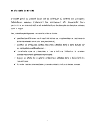 II. Objectifs de l’étude



L’objectif global du présent travail est de contribuer au contrôle des principales
helminthoses      caprines   (notamment    les      strongyloses)   afin   d’augmenter   leurs
productions en évaluant l’efficacité anthelminthique de deux plantes les plus utilisées
dans la région.

Les objectifs spécifiques de ce travail sont les suivants :

       identifier les différentes espèces d’helminthes sur un échantillon de caprins de la
       zone d’étude et d’en étudier leur prévalence ;
       identifier les principales plantes médicinales utilisées dans la zone d’étude par
       les tradipraticiens et les éleveurs ;
       connaître le mode de préparation, la dose et la forme d’utilisation de certaines
       plantes médicinales par les tradipraticiens ;
       évaluer les effets de ces plantes médicinales utilisées dans le traitement des
       helminthoses ;
       Formuler des recommandations pour une utilisation efficace de ces plantes.




                                               3 

 
 