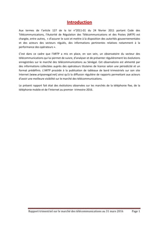 Rapport trimestriel sur le marché des télécommunications au 31 mars 2016 Page 1
Introduction
Aux termes de l’article 127 de la loi n°2011-01 du 24 février 2011 portant Code des
Télécommunications, l’Autorité de Régulation des Télécommunications et des Postes (ARTP) est
chargée, entre autres, « d’assurer le suivi et mettre à la disposition des autorités gouvernementales
et des acteurs des secteurs régulés, des informations pertinentes relatives notamment à la
performance des opérateurs ».
C’est dans ce cadre que l’ARTP a mis en place, en son sein, un observatoire du secteur des
télécommunications qui lui permet de suivre, d’analyser et de présenter régulièrement les évolutions
enregistrées sur le marché des télécommunications au Sénégal. Cet observatoire est alimenté par
des informations collectées auprès des opérateurs titulaires de licence selon une périodicité et un
format prédéfinis. L’ARTP procède à la publication de tableaux de bord trimestriels sur son site
Internet (www.artpsenegal.net) ainsi qu’à la diffusion régulière de rapports permettant aux acteurs
d’avoir une meilleure visibilité sur le marché des télécommunications.
Le présent rapport fait état des évolutions observées sur les marchés de la téléphonie fixe, de la
téléphonie mobile et de l’Internet au premier trimestre 2016.
 