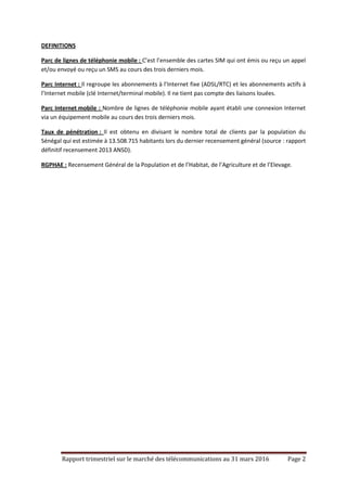 Rapport trimestriel sur le marché des télécommunications au 31 mars 2016 Page 2
DEFINITIONS
Parc de lignes de téléphonie mobile : C’est l’ensemble des cartes SIM qui ont émis ou reçu un appel
et/ou envoyé ou reçu un SMS au cours des trois derniers mois.
Parc Internet : Il regroupe les abonnements à l’Internet fixe (ADSL/RTC) et les abonnements actifs à
l’Internet mobile (clé Internet/terminal mobile). Il ne tient pas compte des liaisons louées.
Parc Internet mobile : Nombre de lignes de téléphonie mobile ayant établi une connexion Internet
via un équipement mobile au cours des trois derniers mois.
Taux de pénétration : Il est obtenu en divisant le nombre total de clients par la population du
Sénégal qui est estimée à 13.508.715 habitants lors du dernier recensement général (source : rapport
définitif recensement 2013 ANSD).
RGPHAE : Recensement Général de la Population et de l’Habitat, de l’Agriculture et de l’Elevage.
 