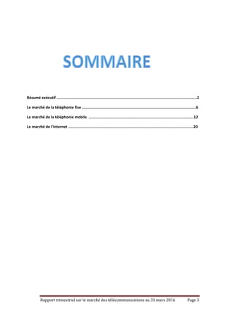 Rapport trimestriel sur le marché des télécommunications au 31 mars 2016 Page 3
Résumé exécutif …….…..….……………………………………………………………………………………………………………..2
Le marché de la téléphonie fixe …………………………………………………………………………………………………….6
Le marché de la téléphonie mobile …………………………………………………………………………………………….12
Le marché de l’Internet …………………………………………………………………………………………………………..….20
 