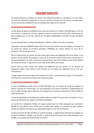 Rapport trimestriel sur le marché des télécommunications au 31 mars 2016 Page 4
RESUME EXECUTIF
Ce rapport présente la situation du secteur des télécommunications au Sénégal au 31 mars 2016,
ainsi que les évolutions enregistrées au cours du premier trimestre de cette année. L’analyse porte
sur les marchés de la téléphonie fixe, de la téléphonie mobile et de l’Internet.
Le marché de la téléphonie fixe
Le parc global de lignes de téléphonie fixe continue de baisser et s’élève à 295.820 lignes à la fin de
ce trimestre, en baisse de 1,5% par rapport au dernier trimestre de l’année 2015. Cette baisse du
parc s’explique par un recul de 2,2% du parc de lignes résidentielles et de 0,8% du parc des lignes
publiques.
Le taux de pénétration, en baisse de 0,03 point, s’élève à 2,19% au cours de ce trimestre.
L’opérateur historique SONATEL détient 96,5 % de part de marché en termes de lignes, en hausse de
2,2 points par rapport au trimestre précédent. EXPRESSO, par contre, détient, au cours de ce
trimestre, 3,5% de part de marché.
Dans le même temps, le volume de trafic sortant des réseaux de téléphonie fixe est en baisse. Il est
estimé à 61,76 millions de minutes au cours de ce trimestre contre 62,07 millions de minutes au
trimestre précédent. Ce trafic, en baisse au mois de février avec 19,74 millions contre 20,54 millions
de minutes en janvier, a augmenté en mars avec 21,48 millions de minutes.
Environ 63% du trafic sortant des réseaux de téléphonie fixe est terminé sur les réseaux de
téléphonie mobile contre 26% du trafic terminé sur les réseaux de téléphonie fixe et 11% vers
l’international.
L’usage moyen mensuel par ligne suit la tendance du trafic. Corrélativement au trafic, il a aussi baissé
en février de 2 minutes et est estimé à 67 minutes par ligne.
Le marché de la téléphonie mobile
Le parc de téléphonie mobile est de 15.354.548 lignes, soit une hausse de 2,64% par rapport au
dernier trimestre de l’année 2015. Les trois opérateurs ont chacun contribué à l’augmentation du
parc. En effet, Orange, Tigo et Expresso ont enregistré une croissance respective de 2,36 %, 4,86% et
1,03% de leur parc.
Le taux de pénétration de la téléphonie mobile s’élève à 113,66 % au cours de ce trimestre, soit une
hausse de 2,92 points par rapport au trimestre précédent.
Le marché de la téléphonie mobile est toujours dominé par les offres prépayées qui constituent
99,30% du parc global contre 0,70% pour les offres post payées. La croissance du parc prépayé
(2,64%) est supérieure à celle du parc post payé (2,50%) au cours de ce trimestre.
La part de marché de Tigo (22,92%), en nombre de lignes, a augmenté de 0,49 point par rapport au
trimestre précédent. Orange, avec 56,10%, a perdu 0,16 point de part de marché. Expresso, avec
20,98%, a aussi perdu 0,33 point de part de marché.
 