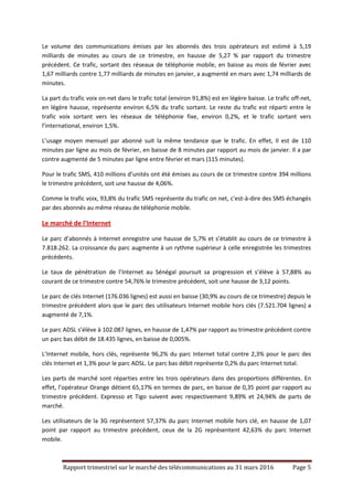 Rapport trimestriel sur le marché des télécommunications au 31 mars 2016 Page 5
Le volume des communications émises par les abonnés des trois opérateurs est estimé à 5,19
milliards de minutes au cours de ce trimestre, en hausse de 5,27 % par rapport du trimestre
précédent. Ce trafic, sortant des réseaux de téléphonie mobile, en baisse au mois de février avec
1,67 milliards contre 1,77 milliards de minutes en janvier, a augmenté en mars avec 1,74 milliards de
minutes.
La part du trafic voix on-net dans le trafic total (environ 91,8%) est en légère baisse. Le trafic off-net,
en légère hausse, représente environ 6,5% du trafic sortant. Le reste du trafic est réparti entre le
trafic voix sortant vers les réseaux de téléphonie fixe, environ 0,2%, et le trafic sortant vers
l’international, environ 1,5%.
L’usage moyen mensuel par abonné suit la même tendance que le trafic. En effet, Il est de 110
minutes par ligne au mois de février, en baisse de 8 minutes par rapport au mois de janvier. Il a par
contre augmenté de 5 minutes par ligne entre février et mars (115 minutes).
Pour le trafic SMS, 410 millions d’unités ont été émises au cours de ce trimestre contre 394 millions
le trimestre précédent, soit une hausse de 4,06%.
Comme le trafic voix, 93,8% du trafic SMS représente du trafic on net, c’est-à-dire des SMS échangés
par des abonnés au même réseau de téléphonie mobile.
Le marché de l’Internet
Le parc d’abonnés à Internet enregistre une hausse de 5,7% et s’établit au cours de ce trimestre à
7.818.262. La croissance du parc augmente à un rythme supérieur à celle enregistrée les trimestres
précédents.
Le taux de pénétration de l’Internet au Sénégal poursuit sa progression et s’élève à 57,88% au
courant de ce trimestre contre 54,76% le trimestre précédent, soit une hausse de 3,12 points.
Le parc de clés Internet (176.036 lignes) est aussi en baisse (30,9% au cours de ce trimestre) depuis le
trimestre précédent alors que le parc des utilisateurs Internet mobile hors clés (7.521.704 lignes) a
augmenté de 7,1%.
Le parc ADSL s’élève à 102.087 lignes, en hausse de 1,47% par rapport au trimestre précédent contre
un parc bas débit de 18.435 lignes, en baisse de 0,005%.
L’Internet mobile, hors clés, représente 96,2% du parc Internet total contre 2,3% pour le parc des
clés Internet et 1,3% pour le parc ADSL. Le parc bas débit représente 0,2% du parc Internet total.
Les parts de marché sont réparties entre les trois opérateurs dans des proportions différentes. En
effet, l’opérateur Orange détient 65,17% en termes de parc, en baisse de 0,35 point par rapport au
trimestre précédent. Expresso et Tigo suivent avec respectivement 9,89% et 24,94% de parts de
marché.
Les utilisateurs de la 3G représentent 57,37% du parc Internet mobile hors clé, en hausse de 1,07
point par rapport au trimestre précédent, ceux de la 2G représentent 42,63% du parc Internet
mobile.
 