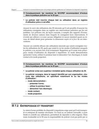 Rapport

Analyses et recommandations pour une pratique policière québécoise sur l’utilisation du dispositif à impulsions

Conséquemment, les membres du SCCPEF recommandent d’inclure
dans la pratique policière sur le DI que :
Le policier doit inscrire chaque test ou utilisation dans un registre
d’utilisation prévu à cet effet.
Assurer le suivi des utilisations des DI nécessite qu’il soit possible d’associer les
utilisations consignées dans un registre aux interventions policières qui les ont
justifiées. Les policiers ont, de façon courante, à remplir des rapports d’événements de diverses natures dans lesquels ils consignent leurs interventions. Il
n’existe par ailleurs à ce jour aucune obligation ni aucun standard quant au niveau de détail désiré pour présenter la dimension emploi de la force de ces interventions.
Assurer un contrôle efficace des utilisations nécessite que soient consignées toutes les utilisations du DI, quels que soient le ou les modes d’utilisation auxquels
le policier a eu recours lors d’un événement. Rappelons qu’il existe trois principaux modes d’utilisation du dispositif à impulsions : le mode démonstration
(présenter l’arme, utiliser le pointeur laser et démontrer l’arc électrique), le mode
contact et le mode projection.

Conséquemment, les membres du SCCPEF recommandent d’inclure
dans la pratique policière sur le DI que :
Le policier avise son supérieur immédiat après chaque utilisation du DI.
Le policier consigne, dans le rapport identifié par son organisation, chacune des utilisations, en spécifiant notamment le ou les modes
d’utilisation :
mode démonstration :
+ présenter l’arme;
+ utiliser le pointeur laser;
+ démontrer l’arc électrique;
mode contact;
mode projection.

7.2 ENTREPOSAGE ET TRANSPORT
Le statut d’arme prohibée du dispositif à impulsions exige aussi qu’il soit transporté et entreposé de manière sécuritaire. Un local ou un endroit verrouillé, à accès
limité et contrôlé aux utilisateurs, permettrait de répondre à cette exigence. Dans
toute éventualité où le DI sous la responsabilité du policier n’est pas porté par ce
Sous-comité consultatif permanent en emploi de la force

44

 