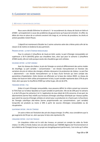 TRANSITION ENERGETIQUE ET AMENAGEMENT 2016-2017
Page 13 sur 24
II. CLASSEMENT DES SCENARIOS
1. METHODE ET DEFINITION DES CRITERES
Nous avons décidé d’éliminer le scénario 3 - le raccordement du réseau de Vaulx-en-Velin et
d’EMH – principalement à cause des problèmes de gouvernance qu’il pourrait entraîner. En effet, les
délais de mise en place de ce scénario seraient très longs et, en termes de procédure, les droits et
actions possibles restent floues.
L’objectif est maintenant d’étudier les 2 autres scénarios selon des critères précis afin de les
classer et de mettre en évidence le plus pertinent.
PREMIER CRITERE : LA PART D’ENERGIE RENOUVELABLE
Pour le scénario 2 (chaufferie de Vaulx-en-Velin seule), la part d’énergie renouvelable est
supérieure à 50 % (64-65%) grâce aux chaudières bois, alors que pour le scénario 1 (chaufferie
d’EMH seule), elle est nulle puisque seules des chaudières gaz sont utilisées.
DEUXIEME CRITERE : LA PART VARIABLE
Avec les réseaux de chaleur, le prix de l’énergie se construit différemment des autres modes
de chauffage. La part variable – consommation – est révisée mensuellement en fonction des
variations de prix et indices des énergies utilisées nécessaire à la production de chaleur. La part fixe
– abonnement – est révisée mensuellement sur la base d’une formule qui tient compte des
paramètres d’exploitation. Cette révision est effectuée sur la base des indices INSEE. Le réseau de
chaleur de Vaulx-en-Velin utilise principalement le bois, la part variable représente donc 57% du prix
total, alors que pour la chaufferie d’EMH qui utilise le gaz, elle est de 67%.
TROISIEME CRITERE : TVA
Grâce à la part d’énergie renouvelable, nous pouvons définir le critère suivant qui concerne
la TVA (Taxe sur la Valeur Ajoutée) sur la part variable en particulier. Elle est de 20% pour le scénario
1, et de 5,5% pour les scénarios 2 et 3. L’application du taux réduit de 5,5% concerne, d’une part, les
abonnements (terme fixe) relatifs aux livraisons d’énergie calorifique distribuée par réseaux quelles
que soient les sources d’énergie utilisées en amont pour sa production et, d’autre part, la fourniture
de l’énergie calorifique elle-même (terme proportionnelle aux consommations : part variable)
lorsqu’elle est produite au moins à 50% à partir de sources d’énergies renouvelables ou de
récupération.
QUATRIEME CRITERE : PRIX DE L’ENERGIE
Un autre critère est l’évolution des prix de chaque énergie. En effet, nous considérons que le
gaz augmente de 5% par an, alors que pour le bois cela représente 2%.
CINQUIEME CRITERE : COUT DES TRAVAUX
Un cinquième critère est le coût des travaux, en prenant en compte les aides du fonds
chaleur. En effet, le fonds chaleur est une aide attribuée par l’ADEME (Agence de l'Environnement et
de la Maîtrise de l'Energie) lorsqu’un projet est énergétiquement performant, c’est-à-dire qu’il utilise
 