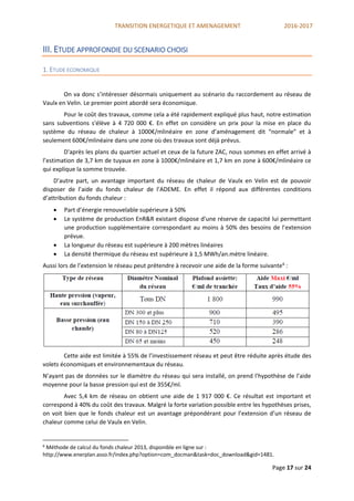 TRANSITION ENERGETIQUE ET AMENAGEMENT 2016-2017
Page 17 sur 24
III. ETUDE APPROFONDIE DU SCENARIO CHOISI
1. ETUDE ECONOMIQUE
On va donc s’intéresser désormais uniquement au scénario du raccordement au réseau de
Vaulx en Velin. Le premier point abordé sera économique.
Pour le coût des travaux, comme cela a été rapidement expliqué plus haut, notre estimation
sans subventions s'élève à 4 720 000 €. En effet on considère un prix pour la mise en place du
système du réseau de chaleur à 1000€/mlinéaire en zone d’aménagement dit “normale” et à
seulement 600€/mlinéaire dans une zone où des travaux sont déjà prévus.
D'après les plans du quartier actuel et ceux de la future ZAC, nous sommes en effet arrivé à
l’estimation de 3,7 km de tuyaux en zone à 1000€/mlinéaire et 1,7 km en zone à 600€/mlinéaire ce
qui explique la somme trouvée.
D’autre part, un avantage important du réseau de chaleur de Vaulx en Velin est de pouvoir
disposer de l’aide du fonds chaleur de l’ADEME. En effet il répond aux différentes conditions
d’attribution du fonds chaleur :
 Part d’énergie renouvelable supérieure à 50%
 Le système de production EnR&R existant dispose d'une réserve de capacité lui permettant
une production supplémentaire correspondant au moins à 50% des besoins de l'extension
prévue.
 La longueur du réseau est supérieure à 200 mètres linéaires
 La densité thermique du réseau est supérieure à 1,5 MWh/an.mètre linéaire.
Aussi lors de l’extension le réseau peut prétendre à recevoir une aide de la forme suivante6
:
Cette aide est limitée à 55% de l’investissement réseau et peut être réduite après étude des
volets économiques et environnementaux du réseau.
N’ayant pas de données sur le diamètre du réseau qui sera installé, on prend l'hypothèse de l’aide
moyenne pour la basse pression qui est de 355€/ml.
Avec 5,4 km de réseau on obtient une aide de 1 917 000 €. Ce résultat est important et
correspond à 40% du coût des travaux. Malgré la forte variation possible entre les hypothèses prises,
on voit bien que le fonds chaleur est un avantage prépondérant pour l’extension d’un réseau de
chaleur comme celui de Vaulx en Velin.
6
Méthode de calcul du fonds chaleur 2013, disponible en ligne sur :
http://www.enerplan.asso.fr/index.php?option=com_docman&task=doc_download&gid=1481.
 