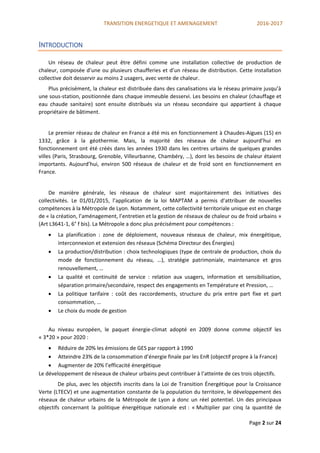 TRANSITION ENERGETIQUE ET AMENAGEMENT 2016-2017
Page 2 sur 24
INTRODUCTION
Un réseau de chaleur peut être défini comme une installation collective de production de
chaleur, composée d’une ou plusieurs chaufferies et d’un réseau de distribution. Cette installation
collective doit desservir au moins 2 usagers, avec vente de chaleur.
Plus précisément, la chaleur est distribuée dans des canalisations via le réseau primaire jusqu’à
une sous-station, positionnée dans chaque immeuble desservi. Les besoins en chaleur (chauffage et
eau chaude sanitaire) sont ensuite distribués via un réseau secondaire qui appartient à chaque
propriétaire de bâtiment.
Le premier réseau de chaleur en France a été mis en fonctionnement à Chaudes-Aigues (15) en
1332, grâce à la géothermie. Mais, la majorité des réseaux de chaleur aujourd’hui en
fonctionnement ont été créés dans les années 1930 dans les centres urbains de quelques grandes
villes (Paris, Strasbourg, Grenoble, Villeurbanne, Chambéry, …), dont les besoins de chaleur étaient
importants. Aujourd’hui, environ 500 réseaux de chaleur et de froid sont en fonctionnement en
France.
De manière générale, les réseaux de chaleur sont majoritairement des initiatives des
collectivités. Le 01/01/2015, l’application de la loi MAPTAM a permis d’attribuer de nouvelles
compétences à la Métropole de Lyon. Notamment, cette collectivité territoriale unique est en charge
de « la création, l’aménagement, l’entretien et la gestion de réseaux de chaleur ou de froid urbains »
(Art L3641-1, 6° f bis). La Métropole a donc plus précisément pour compétences :
 La planification : zone de déploiement, nouveaux réseaux de chaleur, mix énergétique,
interconnexion et extension des réseaux (Schéma Directeur des Énergies)
 La production/distribution : choix technologiques (type de centrale de production, choix du
mode de fonctionnement du réseau, …), stratégie patrimoniale, maintenance et gros
renouvellement, …
 La qualité et continuité de service : relation aux usagers, information et sensibilisation,
séparation primaire/secondaire, respect des engagements en Température et Pression, …
 La politique tarifaire : coût des raccordements, structure du prix entre part fixe et part
consommation, …
 Le choix du mode de gestion
Au niveau européen, le paquet énergie-climat adopté en 2009 donne comme objectif les
« 3*20 » pour 2020 :
 Réduire de 20% les émissions de GES par rapport à 1990
 Atteindre 23% de la consommation d’énergie finale par les EnR (objectif propre à la France)
 Augmenter de 20% l’efficacité énergétique
Le développement de réseaux de chaleur urbains peut contribuer à l’atteinte de ces trois objectifs.
De plus, avec les objectifs inscrits dans la Loi de Transition Énergétique pour la Croissance
Verte (LTECV) et une augmentation constante de la population du territoire, le développement des
réseaux de chaleur urbains de la Métropole de Lyon a donc un réel potentiel. Un des principaux
objectifs concernant la politique énergétique nationale est : « Multiplier par cinq la quantité de
 