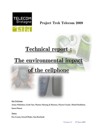lefttop  Trek Telecom Project 2009 1490980278130 Technical report : 18243551303020-280670521970The environmental impact of the cellphone Star Trek team:  Ariane Dubedout, Cécile Sati, Maxime Salvaing de Boissieu, Florent Coucke, Michel Kodobetti, Samer Hamzé Tutors:  Éric Cousin, Gérard Madec, Sian Rowlands Version 1.212th June 2009 ABSTRACT Two teams of 6 students from Telecom Bretagne were given the opportunity to discover more about the job of an engineer whilst meeting representatives from leading companies in several European countries. Our team, called Star Trek, chose to study the environmental impact of cell phones. Indeed, the expansion of the telecoms field has brought about large environmental problems, especially concerning the huge amount of electronic waste. Selected by a jury of lecturers in our Telecommunication College in November 2008, our team divided the project into three parts: the preparation of the journey, the trek itself during the month of April, and finally the analysis of the information collected.  An important part of our preliminaries was to contact the companies we wanted to visit, on so that we could decide our route. We also had to prepare the logistics of the project: the reservation of transport tickets and youth hostels and fund management. So that the other students and the outside world could follow our project, step by step, we set up a blog where we reported all meetings and events. After the journey, we focused on analyzing and synthesizing all the information collected, so that we could present it this document. Acknowledgement We would like to take this opportunity to thank all the people who have contributed in some way to this project particularly Mr. Gourvennec and Mrs Mouchot who initiated it.Our thanks also go to our tutors, Mr. Eric Cousin, Mr. Gérard Madec and Mrs. Sian Rowlands who supervised and mentored our work. We thank them for their attention, and for their time; their advice was really useful and appreciated.We also thank Mr. Aymeric Poulain Maubant, Mr. Hervé Rétif and all the other members of staff from Télécom Bretagne linked to this project for their support and their encouragement during our journey. Finally, we would like to thank all the people who accepted to meet us during our journey, Mrs Helena Castrèn from Nokia, Mr Daniel Paska from Sony Ericsson, Mrs Madalina Caprusu and Mr Thorsten Brunzema from the European Commission, the VNL company, Mr Mats Nilson from the KTH University, Mr Martin-Blanc, Miss Malika Mourot and Mr Barba from Orange, Mr Filip Pelgrims from Ello Mobile. Table of contents TOC  
1-3
    ABSTRACT PAGEREF _Toc232609104  2Table of figures PAGEREF _Toc232609105  7Introduction PAGEREF _Toc232609106  10I.Market research PAGEREF _Toc232609107  12I.1.The operator's marketing approach PAGEREF _Toc232609108  12I.1.2Detection of a market opportunity PAGEREF _Toc232609109  12I.1.2Setting up of a project group PAGEREF _Toc232609110  13I.1.3Raising the consumer’s  awareness PAGEREF _Toc232609111  13I.1.4.The initiatives taken PAGEREF _Toc232609112  14I.2The manufacturers’ marketing approach PAGEREF _Toc232609113  15I.2.1What are the manufacturers' motivations? PAGEREF _Toc232609114  15I.2.2Communication PAGEREF _Toc232609115  16I.2.3Marketing strategies PAGEREF _Toc232609116  17II.The European legislation about the treatment of cell phones PAGEREF _Toc232609117  20II.1The WEEE directive PAGEREF _Toc232609118  20II.2The RoHS directive PAGEREF _Toc232609119  21II.3What is next? PAGEREF _Toc232609120  21III.Eco-conception of cell phones PAGEREF _Toc232609121  22III.1Environmental strategies PAGEREF _Toc232609122  22III.2Substance control PAGEREF _Toc232609123  23III.2.1Organizations PAGEREF _Toc232609124  23III.2.2The material declaration PAGEREF _Toc232609125  23III.2.3. The list of banned and restricted substances PAGEREF _Toc232609126  24III.2.4. The supplier requirements document PAGEREF _Toc232609127  26III.2.5.Banned substances PAGEREF _Toc232609128  26III.2.6.Material choices and the future PAGEREF _Toc232609129  26III.3 greener packaging PAGEREF _Toc232609130  27III.4An efficient charger PAGEREF _Toc232609131  27IV.Telecommunication networks and sustainability. PAGEREF _Toc232609132  29IV.1The network of developed countries as it is today PAGEREF _Toc232609133  29IV.2.Problems faced and solutions proposed by VNL PAGEREF _Toc232609134  30IV.2.1The obstacles PAGEREF _Toc232609135  30IV.2.2Technical solution proposed by VNL PAGEREF _Toc232609136  31IV.2.3.Microtelecom business model PAGEREF _Toc232609137  33IV.2.4. A possible way to reinvent the networks of today? PAGEREF _Toc232609138  34VUse phase PAGEREF _Toc232609139  35V.1Energy consumption of the use phase PAGEREF _Toc232609140  35V.1.1Policy tools for energy consumption PAGEREF _Toc232609141  35V.1.2.Ways to improve chargers PAGEREF _Toc232609142  35V.1.3Other ways to reduce energy consumption PAGEREF _Toc232609143  39V.2.How can the use-phase be greener? PAGEREF _Toc232609144  40V.2.1Phone Software and services. PAGEREF _Toc232609145  40V.2.2.Educating consumers about sustainable behaviour PAGEREF _Toc232609146  41V.2.3.An indirect solution: the case of one particular operator PAGEREF _Toc232609147  42VI.The end of life of a cell phone. PAGEREF _Toc232609148  44VI.1.Disposal PAGEREF _Toc232609149  44VI.1.1Environmental impact of a mobile thrown in the bin PAGEREF _Toc232609150  44VI.1.2.The real challenge : the take-back PAGEREF _Toc232609151  45VI.1.3.Recycling or Reuse ? PAGEREF _Toc232609152  47VI.2.Recycling PAGEREF _Toc232609153  47VI.3.Reuse PAGEREF _Toc232609154  48Conclusion PAGEREF _Toc232609155  50Bibliography PAGEREF _Toc232609156  52 Table of figures Figure 1: Global environment concerns Figure 2 The Evolve (Nokia device) Figure 3 Morph: the new concept-phone from Nokia Figure 4:A Greenheart phone from Sony Ericsson Figure 5:Evolution of the Nokia Substance List Figure 6:A solar charger from VNL Figure 7:An adaptator for the solar charger Figure 8:Diagram of a present day network Figure 9:Model of a new network in India Figure 10:Other elements of the network Figure 11:Origin of the ecological print Figure 12:No-load consumption chart from Nokia Figure 13:Nokia High Efficiency charger AC-8 with its label Figure 14:Advice from Nokia Figure 15:Life cycle of a cell phone component. Figure 16:Content of a Nokia Mobile Figure 17:Where are all the phones? source Nokia Figure 18:The French collecting system (Source: CCIP) Introduction Trek Telecom was created in 2007 is therefore a very recent kind of project. This year, two teams were selected to study a topic linked to sustainable development. Our team, called Star Trek, chose the issue of the environmental impact of cell phones. Our aim was not only to evaluate the problems which can arise from recycling handsets, but also to understand to what extent the entire cell phone industry can affect the environment.  Thanks to a three-week journey through Europe, from Helsinki to Paris, passing by Stockholm, and Berlin, we visited different kinds of companies, universities and public administrations linked to our topic of study. We realized that our topic is a burning issue, and that the micro-world of environmental policy about cell phones is increasingly becoming one of the most important strategic policies of different companies. In this final technical report, we have centralized all the information that we managed to collect. To better understand all the problems linked to the environmental impact of cell phones, we have used the approach “life cycle” of a cell phone. Indeed, the environment is taken into account for the design, the production, the distribution, the using and the end-of-life of a cell. At each step, we tried to identify what the current environmental issues are and what kind of solutions can be found. First of all, we are going to look at the motivations of a company entering the market of Green IT. I.Market research What has to be remembered is that a company's first aim is making money. Indeed, the first question that arises, even before considering taking any initiative, is: “is this going to be of any interest to the consumer?”. This is why a marketing approach of sustainable development is necessary for a company. I.1.The operator's marketing approach An operator has two objectives: winning a share of the market, and brand loyalty. Mrs. Malika Mourot, in charge of Orange's customer marketing division, explained to us her marketing job, as regards the environment. I.1.2Detection of a market opportunity The first step is to launch a comprehensive study of the customer's ecological motivations. Its aim is to determine whether the project under scrutiny, or in our case the possible market opportunity, is profitable or not. The company has to be convinced to invest in that project. It will not provide funds for it if it hasn't been proved profit-making. To that purpose, Orange looked at all the customer studies available on the market to do with telecommunications and mass consumption, as well as socio-demographic studies. After comparing these results, Orange came to the conclusion that concern for the environment in developed countries was increasing: between 72% and 95% of the population claims to feel concerned about the future of the planet. There is therefore undeniably a genuine concern. But are consumers willing to pay more? To answer that question, Orange looked at the way people have changed their living habits in a “greener” way: the sorting of waste, environmentally-friendly products... It shows that people want change.  Orange then looked at behavioral studies: What prevents people from buying green phones? The answers were clear: the price, higher than usual for greener devices, is the main reason, but there are others, such as the difficulty to access green products when it comes to mass consumption, or the unintelligibility of the language (labels...), and lastly, the consumer hates to feel fooled by some companies’ green-washing (this term refers to companies that are communicating a lot about their green policy, though their actions do not live up to that level). They demand honesty from the operators. This phase aims to determine whether there is business opportunity or not. Mrs. Mourot conducted a comprehensive study for Orange with the customers' expectations, the competitors' policies, and a collection of good ideas in the telecommunication field. She then put together a file that was presented to management committees. It explains why and how “green” devices can be an economic opportunity.  In fact, the Research & Development division has been working on eco-design for a few years: energy savings, the recycling of devices (components easy to recycle and less polluting). However, once the company decides to invest in a green policy, a marketing approach is added, with a reflection on possible commercial offers (material offers, or, more likely, tariff reductions). I.1.2Setting up of a project group It was Miss Mourot’s responsibility to decide who should be a member of her group, and what they would work on. Here, the approach of the project group was as follows: 1 -collecting information about the consumer’s expectations, and good ideas from competitors in other sectors. 2 -brainstorming: finding their own ideas, so they can be the first to implement them. 3 -coming up with projects of commercial offers 4 -using communication briefs to publicize the actions of Orange, in language understandable and accessible to the client. Here are some examples of offers. Some operators in Europe have a Sim Only offer, which sells only the sim card (the consumer keeps his device). Orange has developed an offer that encourages the customer to keep his phone, in order to limit the proliferation of cell phones. Indeed, the market often encourages consumers to frequently change their cells to have the latest technology, although in reality it is not necessary because they are satisfied with their current phone. Orange's offer is that in the renewal of a contract with them, they provide the customer with a 40€ check if he/she does not change device. Moreover, the operator has to be relatively honest and not deny that this kind of marketing campaign will enable him to make money. Orange may not have been sufficiently clear about their policy and their motivations. For example, Le Point and Le Monde have denounced this offer; Les Echos also wrote an article denouncing the e-mail bill: the apparently green approach (defending the planet) actually enables Orange to achieve huge economies (including paper but also postage...). The consumer must not have the impression of being fooled. The consumers need information which can assist them when making environmentally rational decisions. For most consumers, environmental factors are not yet the most important priority, when purchasing a product. Any information therefore provided would need to be clear, easily understandable and accessible. I.1.3Raising the consumers’ awareness The operator has to communicate what has been done in terms of environmental protection (since it is obviously a major concern for the client). But he also has to make the consumers aware of green issues, and to encourage customers to behave in a more environmentally-friendly manner (by commercial offers for example). The operator educates the customer regarding environmental performances of cell phones, and tries to raise the awareness of companies as well: at the end of 2007, Orange launched a campaign which targets companies. It includes the CO2 saving tool (http://www.orange-business.com/green ), a “free utility to calculate and evaluate how a company can reduce its carbon footprint through the use of collaborative technologies”. The operator should then encourage the customers to behave in a more environmentally-friendly manner, because the consumer's behavior has a significant influence on the environmental impacts of the product during its life cycle. Consumers can significantly reduce the environmental impacts by making an environmentally-sound decision when purchasing a product, by using products efficiently and by disposing the products at the end of their in-use life at proper collection centers. These three aspects of communication (the initiatives, the education, and the inducement to behave greener) are beneficial to the operator: the operator enjoys an active and comitted public image, the consumer feels more and more concerned by environmental issues, and is more likely to spend more for a greener phone. Lastly, customers are encouraged to behave greener, which includes bringing back old devices (and this is highly lucrative for an operator). I.1.4.The initiatives taken Orange's initiatives are more or less developed according to different market segments. Orange is composed of 2 departments: an internet / phone department and a cell phone department. In each branch, Orange has launched complex and long initiatives, but has also launched 
quick-win
 initiatives, easy to implement and with quick short-term effects. It includes packaging reductions and the promotion of environmentally-friendly suppliers. For example, in the Internet industry, Orange has a close partnership with the manufacturer of their LiveBox; this enables them to now have not only technical requirements (number of ports...) but also ecological ones (energy savings and materials). In the cell phone industry, suppliers have multiple distribution channels, so the partnership is more distant. Thus, Orange developed its “eco-labeling”: all suppliers receive a questionnaire for assessing their equipment's environmental performances. Then, in partnership with WWF (to ensure a degree of independence), grades are given according to five environmental criteria: 1) 
CO2 emissions
 measures the amount of gas emitted during the main stages of the product’s life cycle: manufacture, transport, and use. 2) “Energy efficiency
 evaluates the energy consumption during the use of the product and the mechanisms to reduce it. 3) “Preservation of resources
 reflects the efforts made to limit the share of non-renewable materials from an environmental, economic or social point of view, such as gold or tantalum (coltan) in the composition of a product.  4)“Restriction of hazardous substances 
is designed to highlight products containing certain chemical compounds which, in poor conditions of use or recycling, could present a risk to humans or the environment. 5)
Waste reduction
 measures the contribution of the terminal and its packaging to a limited production of waste. It takes into consideration the composition, life expectancy, reparability and recyclability of the product. This work should lead to a labeling of “green phones” in Orange shops (a logo pasted on the handsets for example), which would guide the client. Further information about this work can be seen in the press release from WWF, at the following address: http://www.wwf.fr/salle-de-presse/partenariats-wwf/orange-avec-le-soutien-du-wwf-france-met-en-place-l-affichage-ecologique-pour-les-telephones-fixes-et-mobiles I.2The manufacturers’ marketing approach I.2.1What are the manufacturers' motivations? Several players are encouraging manufacturers such as Nokia or Sony Ericsson to adopt an effective environmental policy:  Figure 1: Global environment concerns A manufacturer's client is the operator. Therefore, even if these companies do not have a direct contact with the consumers, the operators, who want to satisfy their clients' needs, transfer the consumers' requirements to the manufacturing companies. This is why “Customer needs” are represented in this diagram.  It compels the manufacturers to design their devices according to the consumer’s expectations. Nokia uses a classification of its consumers, from tech-leaders (these are willing to pay a lot for the latest technology available) to simplicity-seekers (these are looking for a functional and easy-to-use phone). By sorting the consumers and understanding their different expectations, the company can design tailored devices.  I.2.2Communication For manufacturers, a communication program has two purposes ; firstly educating the consumer concerning the existing problems between the cell phone industry and the environment, in order to create a demand for green devices, and secondly publicizing the company's initiatives, in order to improve their image. Most companies are already providing the consumers with information on environmental issues. These issues are generally communicated through channels like web-sites, product papers, verbal communications etc. For example, Nokia provides environmental information on its products through eco-declarations on its website ( http://www.nokia.com/A402834 ), and Sony Ericsson publishes the environmental features of all its models on its website. The aim is to raise the general awareness. Another means of communication is local campaigns, because they reach the public at large. But since the overall environmental impact of cell phones is dominated by the energy consumption during the use phase, consumers need to be fully aware of the difference they can make. Therefore, the priority is that the information has to be delivered to all the clients, not only the few that live in the specific campaigning area. Providing information in a user guide or in a separate brochure with the phone or in software can ensure that all consumers have access to the information. The information provided should be easy to understand and visible to the consumers. But manufacturers do not only communicate about environmental issues: to position themselves as leaders regarding sustainable development, they have to publicize their green initiatives. This is why Nokia also communicates on its website about various topics such as environmental services, energy efficiency, materials, packaging, and take-back or recycling. Sony Ericsson published its Sustainability Policy report on its website (at the following address: http://www.sonyericsson.com/cws/corporate/company/sustainability/overview). Sony Ericsson also explains its policy on conscious design, ethics, energy, and recycling on this web page. But aside from communicating about their global environmental policy, manufacturers often resort to temporary operations, which are widely broadcast. For example, in 2008, Nokia France launched a program that consisted of offering 5€ to WWF for each Nokia device that was returned to a recycling facility. The money was collected to aid the safeguarding of the Loire, in France. For Nokia, working with WWF is a very powerful association for its communication: WWF gives the initiative more credit, and an unbiased image, thanks to its excellent public image. It also provides Nokia with a great communication organization: Nokia benefits from WWF's media coverage.  Sony Ericsson launched the Global Environmental Warranty; the company will make sure that any product taken to Sony Ericsson designated collection points will get recycled in an environmentally sound way, a warranty that is valid globally, regardless of where the product was originally purchased. I.2.3Marketing strategies When it comes to launching green products, Nokia and Sony Ericsson adopted two different marketing strategies. To begin with, Nokia, wanting to be the first brand offering a “green” device, chose to launch a spearhead product, the Nokia 3110 Evolve. It had a bio-sourced material cover, compact packaging, and an energy-efficient charger. By being the first on the market, Nokia wanted to gild its public image, and position itself as a benchmark for sustainable development. Then, by observing and analyzing the response of the consumers to that device, the offer could be refined. For example, the Evolve was initially designed for the consumers who fall under the category of “simplicity seekers”: the aim was to design a greener phone, which targeted the average consumer. But its reception was disappointing. Therefore, green technologies are now designed for tech-leaders who consider green applications as attractive gadgets.  Figure 2: The Evolve (Nokia device) To encourage discussion, the emergence of new ideas and a media buzz, Nokia communicated about a novel concept-phone: the morph. Figure 3: Morph: the new concept-phone from Nokia This new cell phone is based on nanotechnology. The materials that compose it are flexible, self-cleaning and translucent. It can take several forms : message terminal when unfolded, monoblock phone when folded in three (with a removable wireless headset) or even a bracelet, for transport. It can also change its own appearance, useful when it is set as a bracelet for example. One addition to this cell phone is that its components are less expensive to manufacture and significantly more environmentally-friendly. A presentation video can be found at the following address: http://www.youtube.com/watch?v=IX-gTobCJHs. By presenting this concept-phone, Nokia created a buzz, even if these technologies are far from available at the moment. It was only designed to provoke a debate, to propose new ideas, new concepts. It enables Nokia to obtain media coverage, and to define themselves as innovative, and concerned about the environment. Sony Ericsson's marketing strategy is quite different from Nokia's. Its policy is to wait for a large range of “green” devices to be developed to launch a green range, called Greenheart. The Greenheart concept relies on a conception that takes into account the entire life cycle of a cell phone (a presentation of the concept, as well as the press release can be found here: http://www.sonyericsson.com/cws/corporate/company/sustainability/consciousdesign ). Figure 4: A Greenheart phone from Sony Ericsson For Sony Ericsson, Greenheart is essentially a concept, which means that it is not meant to lead to a particular green phone, but rather to improve the environmental performances of all models available: the concept should be understood as a general upgrade of all phones' ecological features. This is why Sony Ericsson hasn't launched a large-scale campaign placing them as leaders in the field of sustainability: the company is waiting for the Greenheart project to be on a larger scale, so that when the campaign is publicized, Sony Ericsson will already have some green models available in its stores.  Both operators and manufacturers have an interest in selling green devices, and in communicating their initiatives or innovations in the field of sustainable development. From a marketing point of view, there is a huge market opportunity in the “green” sector : a company has a lot to gain when investing in an environmental project :  - economic gain : packaging and energy savings... - human gain : brand loyalty : customers are proud of the ecological approach of the company. - in-company management gain : it provides a company with the possibility to change the way people work : an environmental approach requires full reset, and requires different thinking, which is a source of innovations (in the designing of offers, in the relationship with the client...). But these initiatives are also taken due the pressure of the European Commission which launches many guidelines to manage the electronic waste of cell phones. II.European legislation about the disposal of cell phones The design, the commercialization and the disposal of cell phones adhere to two European directives: 2002/95/CE called RoHS (Restriction of the use of certain Hazardous Substances in electrical and electronic equipment) and 2002/96/CE on WEEE (Waste Electrical and Electronic Equipment). We will see what those directives are about. II.1The WEEE directive Since it had been observed that the number of WEEE was increasingly high, the European Parliament decided to take measures on the collection of WEEE. That collection is submitted to several rules according to the status of the company selling the product. The collection has two alternative aims: the equipment can be repaired and therefore have a second life, or, if it’s not reusable, it is sent to be recycled. Alhough the member states have a role of incentive to play, almost everything is dependant on the will of the producer. The producer is the company that brings the article onto the European market (it is not the distributor, who is only the one selling the product to the consumer). For instance, Orange was the producer of iPhones until last April of this year because it was its only vendor. So until that time, Orange was in charge of collecting the iPhones once their owners gave them back. But since the beginning of May, there have been three new sellers of iPhones. Thus, the status of Orange changed from producer to distributor and so it does not have to collect the articles it sells. The producer has the obligation to organize and to fund the collection so private consumers return their products for free. They do not have the right to refuse a product that has been brought back to a collection point by a consumer. However, the directive is to be applied to the member states and then the member states create laws to comply with the directives. Moreover, member states have to write a report about the exact number of WEEE disposed of so the European Commission can see the progress of their policy. Indeed, the goal is to get four kilograms of WEEE reused/recycled each year. Thus, producers must have a certain traceability of their products. The companies responsible for the disposal of WEEE must be able to know where the item comes from The member states have to make sure that the producers set up systems that allow the disposal of WEEE. Indeed, there are two types of WEEE: the WEEE used by the private householders and the WEEE used by the professionals. For the former, the producer must ensure the return of the DEEE for free at least to a collection point. For the latter, they may have to participate in the disposal of their WEEE. According to that policy, we can notice that there is also the duty of information about the possible impact of landfilled WEEE. WEEE must not be mixed with usual garbage for instance and for that to happen, consumers must be warned and well informed. The WEEE directive places most of the responsibility on the producer for whatever type of WEEE, from private householders or from professionals, to deal with the possible second life or the recycling of a WEEE, because of the concerns landfilled materials cause. II.2The RoHS directive Although the WEEE directive comes after one “life” of an EEE, the RoHS directive is to be applied at the design of the article. Indeed, the process that gave birth to that directive came from both considerations about the environmental and health impact of the EEE. The goal is to reduce as much as possible the quantity of hazardous substances in EEE and thus in cell phones. That is why there is a list of elements which are banned in the manufacturing of cell phones. The list is not exhaustive, but it has been modified with the revision of the directive and contains lead, mercury, cadmium, hexavalent chromium, polybrominated biphenyls (PBB) or polybrominated diphenyl ethers (PBDE). Its elaboration is however based on very serious and scientific reports. However, for a few products, the presence of certain substances is essential. Consequently a list of exceptions has been created. It stipulates the amount of some of the banned components in the product. As for the WEEE directive, the member states have to ensure the legislation is applied on their territory. They decide themselves about the possible penalties for the companies that do not respect the directive. Finally, we can see that the RoHS directive is mainly about the prohibition of hazardous elements in the manufacturing of EEE. It takes into consideration the inevitable presence of some substances for a few articles but it is stricter than the WEEE directive and was passed before it. II.3What is next? As everyone knows, one of the most influential lobbying groups in the process of making laws is the Consumers Association. For the past few years, the main change wanted by that group is about the chargers. Indeed, a universal charger is an idea that appeals to both environmental defenders and consumers. So, their intense lobbying to force the cell phones companies to use only one type of charger will lead to a European law that will come into being before 2012. For companies such as Sony Ericsson or Orange, this charger will be called universal because the plug on telephones will be the same for all. III.Eco-conception of cell phones In the life cycle approach, the development of the product takes into account the manufacturing of the cell phone especially materials, design and logistics. Of course, each manufacturer aims to be the leader in environmental performance. The environmental impact of the cell phone is now at the heart of the design because it determines the consequences of the energy consumption during the use as well as recycling phases. During our journey, we saw two leaders in the cellular device market, Nokia and Sony Ericsson. Both of them have requirements for their suppliers and we shall now proceed to compare the two manufacturers. III.1Environmental strategies Consumers focus more and more on sustainability, probably because of global warming. They want to have more information about the components of the product they are buying. In addition to this, they have requirements from authorities, legislation and NGOs, such as introducing a large amount of substance restrictions. In 2001, Sony faced a sudden drop in Playstation sales because there was too much cadmium in the cables and they discovered this just before the Christmas market. This led Sony to consider regulations about the environment. Of course, this anecdote shows the approach to business and the three dimensions of sustainability: economic, environmental and social aspects of the company. Sony Ericsson and Nokia aim to occupy the position of leader in the cell phone industry concerning the environment and both of them take into account a life-cycle approach. In order to minimize the environmental impact of their products, they concentrate on the design of the product, check the production processes and the reuse of materials carefully.  14605-3175 293588191330 Sony Ericsson has launched the GreenHeart Project, which introduces green innovations in all the range of their products that reduce the environmental impact of the phone without compromising their style or features. Like Nokia, the global aim is to: - use approved and sustainable materials and substances in their products - improve the energy efficiency of chargers (and in general, devices) - develop smaller packaging. III.2Substance control The most important impact on the environment is during the manufacturing of the phone. However, Sony Ericsson for example has 10.000 suppliers all over the world and these suppliers need to follow their requirements. Moreover, the legislation changes from one country to another. So, how can this be monitored? III.2.1Organizations Both companies have environmental managers who make designs for each specific project and write environmental reports. We met Helena Castrèn at Nokia and Daniel Paska at Sony Ericsson, both senior environmental managers in their group. At Sony Ericsson, they don’t differentiate between various countries, they apply their product requirements globally in order to have a unique line of production. For example, Motorola defines their product requirements for each continent (Europe, China…) but that needs a closer monitoring. In conclusion, the main objective is to “know what you have in your products – not what you don’t have”. Both organizations respond to this requirement by having a full declaration of the materials used in their mobile devices, in close cooperation with their suppliers. III.2.2The material declaration This list (available on Nokia and Sony Ericsson websites for each specific phone) identifies chemical substances in the entire life-cycle chain. Sony Ericsson has introduced a database system named COMET (Compliance on Materials and EnvironmenT) which generates this list of substances used in their products to phase out unwanted substances. Nokia and Sony Ericsson suppliers must record the material content of each component they supply. This way, they know exactly the contents of their products and they can automatically track their compliance. They can therefore easily identify what each component contains (for example, the chip).  If a substance is no longer allowed legally, they search for it and tell the suppliers to get rid of it.  If the supplier does not comply, they ask him to do so and check that it has been done.  Nokia also marks each plastic and metal used in the components to make the dismantling easier. In addition to this, they send products for chemical analysis in their laboratories. III.2.3. The list of banned and restricted substances This list is also available on Nokia and Sony Ericsson websites. The following paragraph is quoted from their website (http://www.nokia.com/environment/our-responsibility/substance-and-material-management) :  “The Nokia Substance List identifies substances that we have banned, restricted, or targeted for reduction with the aim of phasing out their use in our products. The list is divided into two sections, Restriction in Force and Monitored Substances. We work together with our suppliers in investigating alternative materials and solutions that will help us fully eliminate restricted or monitored substances from our total product line. The Nokia Substance List will be updated annually.” This paragraph is quoted from the Sony Ericsson banned and restricted list:  “The lists contained in this document specify the chemical substances that are banned or restricted for the use in certain circumstances in Sony Ericsson’s products and manufacturing operations. Suppliers to Sony Ericsson, have to comply with the requirements laid down in this directive, with regard to those components and products supplied to Sony Ericsson. Sony Ericsson will work with its suppliers to eliminate such substances in procured material.” In both lists, the substances are divided into two categories: banned substances (restricted in force, even in low concentrations) and restricted (or monitored) substances. The first list was created in 1997 at Sony Ericsson and has been improved since. We met Daniel Paska, who is the author of this list which is updated twice a year, when new legal directives are adopted or when the company decides to ban a new substance. After an update, they give the suppliers one year to adapt. Nokia has been adding to this same list since 2001, by updateing it every year. 757555105410 Figure 5 : Evolution of the Nokia Substance List They can be legally controlled by the RoHS directive. On this list, Sony Ericsson affirms that 30% of the banned substances are voluntarily prohibited by the company, even if the directive allows them. They therefore anticipate new directives. III.2.4. The supplier requirements document This document contains the demands of the suppliers, who must comply with a company’s requirements. They must also comply with legal regulations, internal requirements, the banned and restricted list, and have an environmental management system. Of course, if a supplier refuses to consider these environmental issues, the companies would be prepared to reconsider their business relationship. But, in the aim of long-term business collaboration, Sony Ericsson for example, helps and trains suppliers to understand their requirements and decided not to disqualify them due to lack of environmental consideration. III.2.5.Banned substances There are some substances that Nokia and Sony Ericsson consider undesirable in their products from an environmental perspective :  - Brominated and Chlorinated compounds (rFR) : these substances are used to reduce the risk of fires and some of these are banned in various regulations (EU RoHS directive for example) but the companies have decided to phase these out as a voluntary action because rFR forms dioxins in uncontrolled incineration. 99% of the use of rFR was in cables, casings and boards, electrical components such as capacitors or resistors. Nokia launched its first device rFR-free in 2008 with the Nokia 7100 Supernova while Sony Ericsson launched its first BFR-free cell phone in 2002 (T68i). But they are still working on phasing out the remaining 1%. They plan to be RoHS compliant starting 2010. - Polyvinyl Chlorid (PVC): PVC releases hydrochloric acid and dioxins when it is burned. Since 2007, all Nokia and Sony Ericsson new devices are PVC free. It is important to note that PVC was in the charger cables. - Other materials: all new devices are now free from beryllium, phthalates, antimony. - The particular case of tantalum / coltan: the Civil War in Congo. http://www.un.org/News/dh/latest/drcongo.htm http://www.sonyericsson.com/cws/download/1/573/763/1225452070/SETantalumStatementInfo.pdf III.2.6.Material choices and the future The R&D departments are working on improving the existing materials. But these companies do not produce anything; they only put the materials together to obtain a cell phone. There is research but no production. While Sony Ericsson communicates on its all range of cell phones (Greenheart Project), Nokia has launched the Nokia 3110 Evolve using bioplastics, made from renewable sources, and the Nokia 5630 XpressMusic (more information  can be found at the following address:  http://europe.nokia.com/find-products/devices/nokia-5630-xpressmusic) with new environmental innovations. Sony Ericsson is now choosing bioplastics for the wires, and recycled plastics (from milk bottles) for the manufacturing of the keys and electronics of the T650 (awarded by Greenpeace as the most environmentally- friendly cell phone in March 2008). In the future, Nokia plans to launch the Remade Concept which is made 100% from recycled materials and the totally new Morph concept http://www.nokia.com/about-nokia/research/demos/the-morph-concept. The Samsung W510, reserved for the Asian market, is manufactured from bio-plastic made of corn. III.3Greener packaging Both companies have improved the size of their packaging and weight of a cell phone kit. We cannot change the fact that everything is made in China and transported by air. It is also difficult to monitor transport in another country. China is so big that the easiest way to transport goods is by air although there is an adequate railway infrastructure. If the packaging is smaller, lighter, far more kits can be put in an airplane. It is both better for the environment and for business. In addition to this, with the perspective of a universal charger (see part V), they would be able to ship and sell the charger in a separate package. Moreover, Nokia affirms that 30% of the materials used for the packaging are recycled materials. The fifth part of our report deals with this in more detail as with the universal charger. III.4An efficient charger The universal charger will be on the market in 2012. Meanwhile, a solar charger has already been put on the market. The charger is sold with the necessary adaptators for each model of cell phone. It needs to be subject to light 24 hours before it can begin charging your cell phone. Figure 6: A solar charger from VNL Figure 7: An adaptator for the solar charger http://www.3g.co.uk/PR/Sept2005/SharpSolar.jpg IV.Telecommunication networks and sustainability. Nowadays, the cell phone has become much more than just a device allowing users to stay connected to anybody, anywhere, at any time. It has now also become a fashion accessory and the convergence between cell phones and laptops is closer becoming every day, because of the growing offer of services assured by cell phones, such as an internet connexion or software applications. As we have now been living with cell phones for years we have forgotten the advantages that cell phones provide by allowing us to keep in touch permanently. In many developing countries however, this service is not available especially in remote areas. For example, in India there is no network in the whole country except in big cities. The countryside remains undeveloped to a large extent without infrastructures like roads. This means that travelling from one village to the next is extremely difficult and people can spend days to complete a journey of only a few kilometers. To make things worse, they might not find what they want at their destination. This is a simple example of how people from such countries could benefit from a developed network, and it highlights a new dimension of sustainability in the telecommunication field. The VNL company’s research focuses on how to design equipments that can be implemented in such countries to support the network. What follows explains the architecture of networks in developed countries and the requirements to make it work. We will then see the solutions proposed by VNL to create a working network in developing countries, and we will finally discuss the possibility of implementing this kind of network in developed countries . IV.1The network of developed countries as it is today Firstly, it is important to briefly present the architecture of the existing network installed in every country to understand the problems that operators are facing in countries like India.  ● The GSM network standards: The GSM architecture is based on a standard hierarchy.  ● The base stations are at the lowest level of this hierarchy. Their role is to assure the connection of the users to the whole network, it is basically an antenna covering one area. It picks up the radio airwaves necessary for liaising between two users. ● On the upper level there are the base station controllers (BSC) that have to manage the information sent by all the base stations that depend on them, they also have to transmit the information to the next equipment if it is not the final destination. ● The BSC is connected to the MSC that represents the upper layer of the network, their role is mostly similar to the BSC. It is important to understand that this equipment is designed for networks in countries with developed infrastructures and not remote areas that do not need telecom coverage. Figure 8: Scheme of a present day network IV.2.Problems faced and solutions proposed by VNL IV.2.1The obstacles This architecture is the right solution for developed countries, but it would be impossible to implement such a network in countries like India for several reasons: ● There is no reliable electrical network in most areas of the country, and power is mainly provided by diesel generators so it is impossible to obtain enough energy all day long from these generators. First, because it is very expensive, it also requires maintenance, mainly refueling, and India is a country with a huge surface area so access to the countryside is very difficult. Finally fuel can easily be stolen, so costs rise quickly. ● Indian people living in the countryside have small salaries so they can't afford a cell phone at European prices (20€ per month minimum). According to surveys, they are willing to invest up to $2 a month. How can such a new market be profitable? Operators won't invest in network installations if their exploitation will cost them more than the maintenance fees. ● The local population does not have the required skills to manage alone the maintenance of the base stations, and it is impossible to hire specialists coming the West to do it, again because of the excessive costs that would be inherent in such a solution. The conception of the VNL solution includes therefore much thought about breakdown resistance, convenience, facility of use and set up. IV.2.2The technical solution proposed by VNL Even if it is very challenging, VNL’s R&D has been working for years to develop a usable, profitable solution that could cover the populated Indian territories. They designed each part of the network, from base stations to MSC, trying to lower the energy consumption. IV.2.2.1The base stations VNL proposes two previews of the stations, one of the stations which will be installed in large villages and those that will cover the rural sites. They designed two kinds because of the difference in power requirements. With energy saving in mind they estimate that rural regions can be mainly covered with a radius of emission-reception of 1km. They also created base stations that can cover wider areas (radius of 5kms). One of the problems was the simplicity of use of these stations because it will not be possible to take on specialists to set up the whole network, VNL is proud to declare that the product they designed and especially village sites can be set up so easily that « if you can change a tire, you can probably put one up ». These base stations are completely independent of any electricity supply system, they are supplied with batteries that are charged all day long by solar power. The principle is simple: there are several batteries in parallel; one is delivering the necessary power to the station while the others are charging from the solar energy collected by solar panels. It is important to understand that the base stations do not work by solar energy, but by battery energy, because solar panels can't directly provide enough power to make the system work. As we have seen, the stations can only cover « small » areas compared to the total surface area of India, so the costs would go through the roof if the network architecture chosen by VNL was the same as in France for example (totally covered territory). It was necessary to invent a new way of distributing the base stations to optimize the number of people who can be connected and minimize the number of stations. The solution is called the « cascading star distribution ». It consists of restricting the covered areas according to the population density and connecting the rural sites together, making a chain up to the MSC, BSC and Host network. These connexions are assured by base stations called BlueBox™. There are two kinds of BlueBox™, the 901 designed for village sites that assures the connexion to the next rural site, and the 902, more powerful that can emit up to 10 kilometers to the next rural site or directly to the BSC depending on its place in the cascading star architecture. Figure 9: Model of a new network in India As we can see this distribution offers an optimal coverage for Indians, because the areas that are not covered can be considered inhabited. Each rural site is connected to the other, supporting a cluster of 5 village sites. This configuration is especially developed for India. It is based on a demographic survey that shows the typical distribution of the population in small villages of a thousand people. IV.2.2.2The other parts of the network The network also requires elements like MSC and BSC, which are big power consumers in our networks. Once again, they had to develop new kinds of base station. ● The GreenBox™, the world’s first rural-optimized BSC (Base Station Controller). One GreenBox™ BSC supports up to 16 BTS nodes (WorldGSM™ Rural, Road or Village sites).  ● The OrangeBox™, the compact MSC (Mobile Switching Center) for rural deployments. One OrangeBox™ supports up to 6 GreenBox™ BSC nodes, serving over 10,000 subscribers.  The main work was to re-estimate the quantity of information that the boxes will have to manage, to make them less powerful in order to reduce their electric consumption. Figure 10: Other elements of the network IV.2.3.Microtelecom business model The principle of microtelecom is quite simple, based on the microeconomy theory. It consists in developing a multitude of small businesses instead of the monopoly of a few companies. In their research VNL found out that it would be more profitable for the population and sustainability if the network was managed by a microtelecom economy. That means that every village site that is installed on home roofs will be exploited by the house owner, creating in this way thousands of microoperators who will be like independent managers of small parts of the network. The advantages of such a solution are: ● VNL does not have to manage the maintenance of the network once it is set up. Indeed, the system is so easy to use that the local population can learn how to ensure its proper functioning by themselves.  ● It also provides the local population with access to cell phones: the micro-operator is in charge of selling the devices, so people don’t have to travel to a big city to buy one. ● This system is an example of a perfect sustainable policy: it is very environmentally-friendly, but also aids and develops the Indian economy (thousands of Indians will earn a living from this new activity).  IV.2.4. A possible way to reinvent the networks of today? In our country, one of the major costs for an operator is the electricity supply; so we could imagine that operators would greatly benefit from the implementation of such a low-consumption network in France. But, in fact, the most expensive parts of the network in terms of electricity are the centers for the processing of information. These centers cannot reduce their processing capacity. Orange boxes’ solution could not therefore suit our network. What about replacing our base stations by the ones VNL designed, or ones similar? The demographic constraints in France require base stations of a much bigger capacity. In spite of a gain in power consumption, solar panels are very expensive and have an important carbon impact when manufactured. Moreover, the low consumption sites cannot support services like 3G because of the high rates of such technologies. Even though the implementation of this kind of network is impossible in countries like France, this concept has a great potential in countries like India or some African countries. Currently research in France is more focused on reducing the energy costs of the existing network. VUse phase V.1Energy consumption of the use phase V.1.1Policy tools for energy consumption      During the use-phase, the environmental impact of the cell phone is linked to its energy consumption. In order to limit this impact, « green » standards and guidelines have been released in the EU. ● ISO 14001 is a standard for environmental management systems to be implemented in any business. The aim of the standard is to reduce the environmental footprint of a business and to decrease the pollution and waste a business produces. It was released in 2004 by the International Organization for Standardization (ISO).  ● The CoC, ‘Voluntary Code of Conduct on Efficiency of External Power Supplies’ (released by the European Commission in 2004), has led to a significant reduction in the no-load power consumption of the chargers in cell phones, from 1.3 watts in 1999 to less than 0.3 watts today. CoC provides specific targets to manufacturers for reducing the no-load power consumption. Alcatel, Motorola, Nokia, Panasonic, and Sony are signatories to this CoC as well as manufacturers of other electronic products. ● Some Eco-labels encourage manufacturers to reduce their energy consumption like Energy Star. It is an international standard for energy efficient consumer products. It was first created as a United States government program in 1992 and the European Union adopted the program in 2001. Devices carrying the Energy Star logo, respect the environmental standards (a saving of 20%-30% on average). Sony Ericsson and Nokia have signed the Energy Star agreement with the US Environmental Protection Agency. ● EuP (Energy-using products) is a new guideline released by the EU in January 2008, focusing on electric consumption of electronic devices. Its aim is to reduce this consumption during the whole life cycle of the device, from its conception (eco-conception) to the end of its life. It includes the DEEE and RoHS standards (cf legal chapter). V.1.2.Ways to improve chargers V.1.2.1Reduce no-load consumption of the charger Although the biggest energy consumption of a cell phone comes from its production, Nokia points out that more than a third of the entire consumption takes place during the use-phase:  Figure 11: Origin of the ecological print Around two thirds of the energy used is lost when chargers are disconnected from the phone but left plugged in. This is what we call the no-load energy consumption.  Many manufacturers, which signed the CoC and Energy star, try to reduce the no-load energy consumption, improving the efficiency of their chargers. This consumption was cut down from 1.3 watts in 1999 to lower than 0.3 watts in 2008.  To inform the consumers, a group of mobile manufacturers including Nokia, Samsung, LG, Motorola and Sony Ericsson, have created a common energy rating system for chargers. The system makes it easy for the consumer to compare and choose the most energy efficient charger. The five stars rating system shows how much energy the charger uses when left plugged in.                                        Figure 12: No-load consumption chart from Nokia According to these five manufacturers, if every single client chose an energy efficient charger, the energy saved would be equal to the one produced by two average power plants. Example:                                                 Figure 13: Nokia High Efficiency charger AC-8 with its label Likewise, the Sony Ericsson GreenHeart concept charger is rated as a five star charger, with a no-load power consumption of 3.5mW. V.1.2.2.    How to urge consumers to unplug the charger The consumption of energy can be significantly reduced if the consumers unplug the chargers when the phone is full. A solution is to equip the chargers or the phone with sound or visual reminders that come on if the chargers are left connected. It is estimated that if this measure results in only 10% of the world’s cell phone users not leaving their chargers on no-load, it would save enough energy to power 60 000 European homes for a year. We can think that manufacturers could make a charger that would cut out when the phone is full, but they need to add a lot of components to the charger to make it work. The environmental impact of doing this would cancel out the benefits. In May 2007, Nokia was the first mobile manufacturer to put alerts into its phones encouraging people to unplug their chargers. V.1.2.3. Develop chargers that use different energy sources Nokia is also looking into the possibility of using new sources of energy such as solar and fuel cells. The energy saved in this way must be significant and offset the impact of the added technology needed for this infrastructure. However, it may be not a good solution for the European market. Indeed, solar chargers need a considerable amount of sunlight to be used. So the consumers generally possess two chargers (a conventional one and a solar energy powered one) that cause an increase in the environmental impact in the manufacturing phase. These new sources are essential for countries that do not have electricity networks. V.1.2.4.   The Universal Charging Solution The most important initiative is the Universal charging solution which can considerably reduce the number of chargers. The initiative was launched by Orange and presented at a GSMA Congress (association of 850 mobile operators and 200 manufacturers). 17 leading mobile operators and vendors agreed with this solution (3 Group, AT&T, KTF, LG, Mobilkom Austria, Motorola, Nokia, Orange, Qualcomm, Samsung, Sony Ericsson, Telecom Italia, Telefónica, Telenor, -754380389255Telstra, T-Mobile and Vodafone).     This universal charger will fit all new cell phones and will respect the EuP directive. It will have a micro-USB plug (as the universal charging interface), will work with a voltage of 5 Volts and will deliver power of up to 2.5 watts. This charger will be equipped with an energy reducer device and will automatically enter the standby mode when the phone battery is fully charged. Manufactures aim at a no-load energy consumption of 0.05 watts.    The universal charging solution will result in a 50% reduction in standby energy consumption, elimination of 51,000 tonnes of duplicate chargers and a reduction of 13.6 million tonnes in greenhouse gas emissions each year.       The universal charger will also make life much simpler for the consumer, who will be able to use the same charger for future handsets. Each country has to decide who will sell the chargers: operators or constructors and how they will be sold (many possibilities: package containing only phone or conventional package with phone and charger / charger sold separately).     The European Commission plan to compel manufacturers to create one cell phone charger for all handsets by 2012, and some manufacturers have already equipped handsets with a micro-USB interface.  V.1.3Other ways to reduce energy consumption V.1.3.1   Phone options Nokia equips some of their devices with a power-saving standby mode. This mode helps the consumer to save energy and can be manually activated from the Power menu of the device. Nokia proposes to monitor in real time how much power the device is consuming using Energy Profiler, a downloadable application. The consumer can see which applications on his phone use a lot of energy and turn off the ones he does not need.  V.1.3.2.  Reducing the size of the product’s packaging The weight and size of packaging affects not only materials but the energy required to transport and store the products. From February 2006 until the end of 2007, Nokia saved 100 million euros during the distribution phase (around the world) by reducing the sizes of packages. Paper consumption is also reduced by limiting the amount of printing material inside the package. Instead, the consumers find this information on the phone or on the web-site.  Examples of Nokia innovative packaging:     Letterbox Small Compact  V.1.3.3.   Companies’ Environmental policy Some companies have also an in-company environmental policy. For instance, to reduce its negative impact on the global climate, Sony Ericsson purchases renewable electricity for their office sites in Sweden (about 40% of the total electricity used in all their sites).This electricity is exclusively made from renewable energy sources like wind, solar and hydro. After a business trip for Nokia, the traveller can pay to offset the associated CO2 emissions and the cost will be reimbursed by Nokia. The payments will help to fund projects around the world that focus on renewable energy and energy efficiency. V.2.How can the use-phase be greener? V.2.1Phone Software and services. V.2.1.1.   Becoming a “multiple-use mobile terminal” The development of telecommunications, Internet and wireless technologies has increased the number of functions in a cell phone. The latest cells incorporate options like cameras, games, music players, a digital TV receiver, internet browsers and the possibility to make payments at shops and bank transactions by phone, so that the consumer does not have to buy, use or recharge separate electronic items. Moreover, long-distance calls or video conferences reduce the necessity to travel. Taking, sharing and storing images on the phone instead of printing them out or listening to MP3 instead of buying CDs reduce the impact on our environment. For instance, a mobile device's power demand is around 1-5W whereas computers consume 10-50W – making our small mobile devices multiple times more energy-efficient in comparison to computers. On a global scale, the development of features for the cell phone could be beneficial for the environment. But we have to make sure that these options will not cause new environmental burdens and that the consumers will want to buy only one product instead of several. V.2.1.2.    Prolonging the use phase by updating software The use phase of a phone can be prolonged if consumers have the possibility to update software according to their needs and preferences. The two manufacturers we visited offer these services to their customers, through the OVI platform for Nokia or the Update Service for Sony Ericsson. They provide customers with games, maps, applications to share files and photos, to download music, to browse new applications and content…  Orange has decided to set up a competition with university students or their equivalent in mind. They will have to develop software applications for cell phones with their API’s. V.2.1.3.     Eco services allowing sustainable lifestyles Eco applications and services can promote sustainable actions and increase people’s environmental awareness. Nokia proposes for instance to offset CO2 emissions from aircraft with “we:offset”, a free application (http://www.nokia.com/environment/we-create/services/we-offset)  and the “Eco zone” application (http://www.nokia.com/environment/we-create/services/eco-catalogue) , which contains videos from WWF, links to green tips and eco communities. Solutions proposed by the manufacturers are integrating an electronic manual into the cell phone in order to minimize the paper consumption. V.2.2.Educate consumers about sustainable behaviour V.2.2.1   Proposing a user guide Consumer behaviour has a significant influence on the environmental impact of the cell phone during its life cycle: if we change the consumers’ habits, we can reduce this impact. The customer has to be informed about what is at stake for the environment, in order to help him choose greener handsets and accessories (as shown in the marketing part of this report) or to use them more carefully. But most consumers do not even know that they can considerably reduce energy consumption by unplugging their charger. A user guide containing advice to reduce the environmental impact and provided with the cell phone could be a solution to inform the consumer about what to do. This information needs to be clear, easily understandable and accessible. V.2.2.2.    Advice from Nokia and Orange   Orange already proposes four green attitudes on its website:  - prolong a phone’s life (since April, Orange offers a 40€ check if a customer chooses to keep his phone when renewing his subscription)  - look for the greener handset - reduce resources consumption (e-mail bill…) - bring back old and unused handsets Other advice can be found on the Nokia website : Figure 14: Advice from Nokia V.2.3.An indirect solution: the case of one particular operator In conclusion, we will outline a totally different way to act towards protecting the environment. The Belgian operator Ello Mobile offers to give all its profits to several social and environmental projects. The customer chooses from eight projects the one he wants to support. Being a MVNO (Mobile Virtual Network Operator), this operator does not have many costs and is thus able to make profits fast. It does not sell any handsets but only offers a network access, with rates similar to many other operators. Its only publicity is found on its website and famous people represent the brand for free. This kind of generous initiative appeals to the customer who participates in charitable or environmental work only by spending time on the phone. Ello Mobile has now 3.000 clients (over 10 million in Belgium). This indirect solution can be an inspiring influence for other countries. VI.The end of life of a cell phone. Like any product, cell phones complete a life cycle. Each stage of a cell phone’s life cycle can affect the environment in different ways, especially on account of the many different components that a cell phone has, and which each have their own life cycle. Figure 15: Life cycle of a cell phone component. We are now going to focus on the end of life stage of a cell phone. There are three possibilities for people who have finished with their cell phone : disposal, reuse, and recycling. But before studying each of these possibilities, it is important to emphasize the low rate of old cell phones that are collected. Especially when it is compared to the huge number of cell phones that are sold each year. Indeed, in 2007, 1,15 billion phones were sold in the world, and according to a Nokia survey, 74% of the population don’t think about recycling their cell phones. According to a Sony Ericsson survey, only 7% of the old cell phones are recycled. In Western countries, the issue comes from the fashion side of the cell phone, which leads to users on average replacing cells every 18 months, although a cell phone is in fact made to last about 7 years, according to Regenersis, a company specialized in phone recycling. But in developing countries, the issue is more complicated because there are no facilities to dispose of old cell phones. VI.1.Disposal VI.1.1Environmental impact of a cell phone thrown in the bin Some cell phones and their accessories contain substances that are amongst the 10 most dangerous known to man including Cadmium, Rhodium, Palladium, Beryllium and Lead Solder and most of this ends up in a landfill site or the sea. This is because, at least until recently, there was no easy and safe way that you could dispose of your old cells, and so they were just thrown in the bin. Now with so many convenient cell phone recycling schemes, there is no need for this. Figure 16: Content of a Nokia Mobile Even if they are not mentioned by the constructors, cell phones contain small quantities of hazardous substances which may damage the environment if they are not disposed of correctly. The quantity in landfill sites is significant, and considerable toxic contamination is caused by the inevitable medium and long-term effects of these substances leaking into the surrounding soil. For instance, the cadmium in one battery can pollute up to 600 000 liters of water. VI.1.2.The real challenge : the take-back Nowadays, in western countries, there are facilities to recycle or reuse different kinds of electronic equipment, like cell phones. We visited for instance Regenersis in Lille, which organizes the logistic chain needed for the take-back of old cell phones, and then dispose of them. But currently, most old cell phones end up in people’s desk drawers.  Figure 17: Where are all the phones, source Nokia Moreover, since February 2003, the collection and recycling of electronic equipment is governed by the WEEE directive (Waste electric and electrical equipment). The legislation provides for the creation of collection schemes where consumers return their used e-waste free of charge. The objective of these schemes is to increase the recycling and/or re-use of such products. That whole system is based on the 'individual producer responsibility’ (IPR), which ask the producer to finance the collection and the recycling of its own products. So what are the different take-back schemes? Nokia, for example, has set up more than 5000 collection points around the world. According to Sony Ericsson, over 1 million of their phones were collected in 2006 in Western Europe. But a specialized company like Regenersis has set up more than 10 000 collection points in Europe! But there are different ways to collect a cell phone: through the collection points in the shops, but also through municipal recycling centers. We visited one in Turku, Finland : Ekopaja. People can bring here their WEEE and Ekopaja sort it out, before trying to repair some products or to use some materials from several broken products in order to get one running product. Eventually, the materials which cannot be used directly are sent to a recycling company (the LHJGroup, in Forssa). This kind of activity is also done by private companies like Regenersis, in Lesquin, France, which works with several companies like SFR or Vodafone for example. Those companies set up collection points in their shops and then send the collected phones to Regenersis. In France, the system is quite complex, as the French adaptation of the European legislation has brought about the creation of 3 “eco-organisms”, in charge of collecting and disposing of the WEEE. Each of these “eco-organism” is a producer’s consortium. So we have in France three private companies which are fulfilling a mission of public utility. And they get their financing thanks to the “eco-participations” that every consumer must have already noticed. Figure 18: The French collecting system (Source: CCIP) Finally, we can notice that in countries, the real challenge is to get the old phones back in order to dispose of them. Recently in the United Kingdom, some companies have offered cash for old phones: maybe the best way to make consumers bring back their old phones. The attraction for many consumers is being able to gain £200 from recycling recent high-end models. The internet searches which include the terms “cell phone recycling”, “phone recycling”, and “recycle cell phones” have seen an increase of 189% in the UK between May 17 2008 and May 16 2009. Is this the beginning of a global awareness about the issue? VI.1.3.Recycling or Reuse ? As we have seen, when the cell phones are collected, they are disposed of by different kinds of organizations. While we thought before our journey that a majority of the collected phones were simply recycled, we realized that, actually, a large part of them are sent to developing countries for a second life. For instance, Orange has chosen to reuse –when it is possible- the cell phones instead of recycling them. A choice easily understandable because of the interest that an operator like Orange can have in emerging markets: the more people have cell phones there, the more operators will sell their packages! We are currently in the middle of a debate: reuse or recycle. And if the European legislation urges to choose reuse rather than recycling, companies like Nokia or Sony Ericsson keep recycling the collected phones VI.2.Recycling The following quotation has been found on the Nokia website : 3 3 “Nokia does not carry out refurbishment business as a company, or support any refurbishment carried out by refurbishment companies, at the moment. The reasons are that we have no control over the quality or safety of the phones that are resold after restoration. Furthermore, we would not like to see the third world a place where industrialised world dumps old technology. A more sustainable solution is to utilize the significant advances made in technology in the past decade, and offer products that are optimised for developing markets, where recycling infrastructure is often lacking.” The choice of Nokia is clear : they want to recycle all the collected phones. Once again, we understand that there is an economic interest which incites Nokia to make that choice: they obviously have to maximize their sales of cell phones, so they have to minimize the cell phones reuse rate. Fortunately, economic interests can be combined with real environmental progress. According to Nokia, if every Nokia user recycled just one unused phone at the end of its life, this would save nearly 80,000 tons of raw materials. Indeed, phones that cannot be used anymore can be utilized otherwise - 100 percent of the materials in a phone can be recovered and used to make new products or generate energy. Moreover, as we have seen, it is possible to find in cell phones some valuable materials. Technically, the different steps in recycling are first the removal of batteries, and then their treatment in specialized processes to recover Ni and Co. Then, after a manual or mechanical separation of the components, handsets are treated in specialized pyrometallurgical operations. During our journey, we did not visit any real recycling center, so unfortunately we don’t have that much information about the technical side of recycling. VI.3.Reuse For an operator like Orange, the choice is obviously the reuse, despite of the fact that they could use an “éco-organisme” to recycle the old cell phones. They used to work with Regenersis, but now they work with “Les Ateliers du Bocage”, which is part of the Emmaüs association. In this kind of center, cell phones are sorted out : thanks to an identification number -the IMEI number- and thanks to a database uploaded every month, they can separate profitable handsets from non profitable ones, which are sent to recycling centers. According to Regenersis, about 50% of the collected phones are re-used, but according to Sony Ericsson, the figures are closer to 75%-85% of them. Then, handsets are technically tested and their data erased. Eventually, the phones are sold by packs, mainly in emerging markets according to Regenersis. In that whole chain, Regenersis emphasizes the importance of the traceability: they have to know at any time from where any handset comes from, and where it is going to go. For Orange, that traceability is very important because they have to give guarantees to the “éco-organisme”. Indeed, that “éco-organisme” struggles against waste shipment, which means the sending of waste to developing countries. The sale of cell phones for a second life offers different advantages according to Orange :  Orange is more and more involved in emerging markets, like in Africa for instance. All income is donated to associations like WWF or Unicef. Cell phones are a means of development in those countries. The fact is that whatever happens, the cell phone, when re-used, still needs to be disposed of in its real end-of-life. And that brings us to the issue of the lack of facilities to dispose of electronic waste in these countries. Orange told us about projects to develop facilities in Africa and in Asia, but for the time being, they do not exist. Regenersis also told us about the organization of a take-back chain, but once again, it is still a project. So at present, the real end-of-life of our cell phones occurs when they are not running anymore in developing countries, or when they are badly recycled, landfilled, or incinerated !  Conclusion Thanks to the Trek, we had the opportunity to dive into the world of Green IT. It was a good way to discover how a company runs, and to discover to what extent environmental issues are taken into consideration nowadays. Between the legislative framework and consumer expectations, the different companies involved in the development the sustainable phone have chosen different environmental policies. And if the cell phone industry cannot currently be called “green”, we noticed a global awareness of the issues caused by its activities. We are only at the beginning of a process which will lead to the convergence of business interests and environmental progress. As future engineers, we have to keep this in mind in order to become important players of this (r)evolution, one of the most fundamental challenges of our century.  http://www.youtube.com/watch?v=IgFwiCApH7E&feature=fvw Bibliography [1] Nokia Website, The power of we: working together to protect the environment [online]. Available at : http://www.nokia.com/environment (viewed on May, 17th 2009) [2] Sony Ericsson Website, Sustainability : life-cycle in mind [online]. Available at : http://www.sonyericsson.com/environment (viewed on May, 15th 2009) [3] VNL Website, We’re the next billion mobile user [online]. Available at : http://www.vnl.in (viewed on May, 28th 2009) [4] CCIP, Gérer ses déchets: les fiches pratiques par type de déchet [online]. Available at : http://www.environnement.ccip.fr/dechets/fiches/  (viewed on May, 28th 2009) [5] Mobile news direct, Latest mobile news [online]. Available at : http://www.mobilemarketingnews.co.uk/ (viewed on May, 29th 2009) [6] European Commission, IPP Pilot Project on mobile phones [online]. Available at : http://ec.europa.eu/environment/ipp/mobile.htm (viewed on May, 27th 2009) [7] European Commission, WEEE directive [online]. Available at : http://ec.europa.eu/environment/waste/weee/index_en.htm (viewed on May, 21th 2009) [8] European Commission, ROHS directive [online]. Available at : http://www.rohs.eu/english/index.html (viewed on May, 21th 2009) All the other information comes from our visits and the presentations we attended. We thank again all the persons who accepted to meet us and to share with us their knowledge. 