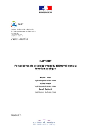 CONSEIL GENERAL DE L'INDUSTRIE,
DE L'ENERGIE ET DES TECHNOLOGIES
T ÉLÉDOC 79 6
120, RU E DE BE RC Y
7 5 57 2 PA RI S CE DE X 1 2


N° 2011/01/CGIET/SG




                                       RAPPORT
        Perspectives de développement du télétravail dans la
                         fonction publique


                                        Michel Lartail
                                  Ingénieur général des mines
                                        Cédric Siben
                                  Ingénieur général des mines
                                       Benoît Bettinelli
                                  Ingénieur en chef des mines




15 juillet 2011
 