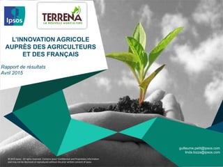 © 2015 Ipsos. All rights reserved. Contains Ipsos' Confidential and Proprietary information
and may not be disclosed or reproduced without the prior written consent of Ipsos.
L’INNOVATION AGRICOLE
AUPRÈS DES AGRICULTEURS
ET DES FRANÇAIS
Rapport de résultats
Avril 2015
guillaume.petit@ipsos.com
linda.lozza@ipsos.com
 