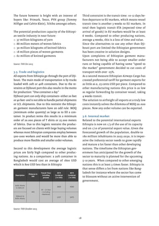 18
The future however is bright with an interest of
buyers like: Primark, Tesco, PVH group (Tommy
Hilfiger and Calvin Klein), Tchibo amongst others.
The potential production capacity of the Ethiopi-
an textile industry in near future:
o	37 million kilograms of yarn
o	88 million meters of woven fabrics
o	30 million kilograms of knitted fabrics
o	18 million pieces of woven garments
o	62 million of knitted garments
Source: TIDI Oct 2015
3.5. Trade and logistics
All exports from Ethiopia go through the port of Dji-
bouti. The main mode of transportation is by trucks
loaded with 20ft or 40ft containers. Due to the re-
straints at Djibouti port this also results in the motto
for production: “One container a day”
Djibouti port can only ship containers- either 20 feet
or 40 feet- and is not able to handle partial shipments
or LCL shipments. Due to this restraint the Ethiopi-
an garment manufacturers have an odd rule: MOQ
(minimum order quantity) as large as to fill a con-
tainer. In product terms this results in a minimum
order of 20.000 pieces of T shirts or 25.000 meters
of fabrics. Due to this logistic restraint the produc-
ers are focused on clients with large buying volumes
whereas most Ethiopian companies employ between
500-1000 workers and would be more than able to
produce more flexible and smaller order volumes.
Second to this development the average logistic
prices are fairly high compared to other produc-
ing nations. As a comparison: a 20ft container in
Bangladesh would cost an average of 1800 USD
which is 800 USD less than in Ethiopia
Source: TIDI October 2015
Third constraint is the transit time: 10-12 days be-
fore departure to EU markets, which means vessel
transit time is another 3 weeks to EU markets. In
total then logistic transit ETA (expected time of
arrival of goods) in EU markets would be at least
6 weeks. Compared to other producing nations,
average 4 weeks, this is a loss of time and value.
Since the alternatives to use any other than Dji-
bouti port are limited the Ethiopian government
has been creative in solution designs.
Upon complaints of Ethiopian garment manu-
facturers not being able to accept smaller order
runs or being capable of having some “speed to
the market” government decided to cut costs of
transport with over -25%.
As a second measure Ethiopian Airways Cargo has
created preferential tariff for garment exports for
as little as 0, 25 cents USD per piece. Compared to
other manufacturing nations this price is as low
as regular forwarding by container vessel, taking
4 weeks transit.
The solution to airfreight all exports at a truly low
costs instantly solves the dilemma of MOQ 20.000
pieces. Now any order volume can be exported.
3.6. Internal market
Related to the potential international exports
Ethiopia is now on 1/3 of the use of its capacity
and on 1/10 of potential export value. Given the
forecasted growth of the population, double to
180 million inhabitants in 2025-2030, it is imper-
ative the industry sector needs to grow rapidly
and mature a lot faster than other developing
nations. The timeframe the Ethiopian gov-
ernment has anticipated for the growth of the
sector to maturity is planned for the upcoming
5-10 years. When compared to other emerging
nations this is at least 3 times faster. Ethiopia in
that sense differs a lot from nations like Bang-
ladesh for instance where the sector has come
to blossom without an active intervention of
government.
 