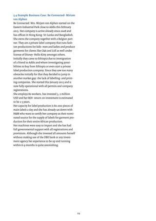 29
5.4 Example Business Case: Be Connected- Miriam
van Alphen
Be Connected: Mrs. Mirjam van Alphen started on the
Eastern Industrial Park close to Addis this February
2015. Her company is active already since 2008 and
has offices in Hong Kong- Sri Lanka and Bangladesh.
She owns the company together with a Belgian part-
ner. They are a private label company that runs fash-
ion productions for kids- men and ladies and produce
garments for clients like C&A and Lidl as well under
license of Disney- Hello Kitty amongst others.
Initially they came to Ethiopia due to immigration
of a friend to Addis and where investigating possi-
bilities to buy from Ethiopia or even start a private
label production company. Since they saw too many
obstacles initially for that they decided to jump in
another market gap: the lack of labelling- and print-
ing companies. She started this January 2015 and is
now fully operational with all permits and company
registrations.
She employs 80 workers, has invested 3, 2 million
USD and her ROI- return on investment is estimated
to be 2-3 years.
Her capacity for label production is 80.000 pieces of
main labels a day and she has already sat down with
H&M who want to certify her company as their nomi-
nated source for the supply of labels for garment pro-
duction for their entire African production.
Her machines were easy to import and she has had
full governmental support with all registrations and
provisions. Although she invested all amounts herself
without making use of the DBE bank or any invest-
ment agency her experience to be up and running
within 6-9 months is quite astonishing.
 