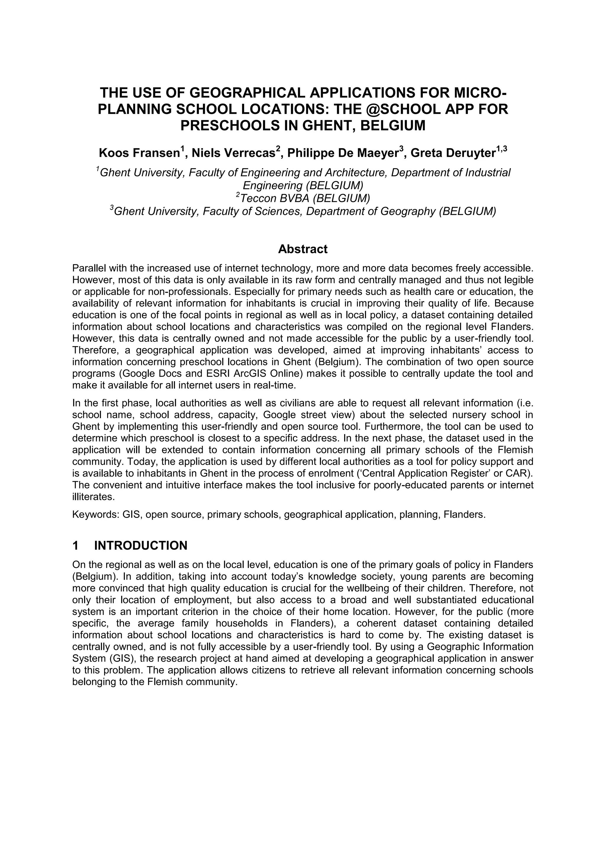 THE USE OF GEOGRAPHICAL APPLICATIONS FOR MICRO-
PLANNING SCHOOL LOCATIONS: THE @SCHOOL APP FOR
PRESCHOOLS IN GHENT, BELGIUM
Koos Fransen1
, Niels Verrecas2
, Philippe De Maeyer3
, Greta Deruyter1,3
1
Ghent University, Faculty of Engineering and Architecture, Department of Industrial
Engineering (BELGIUM)
2
Teccon BVBA (BELGIUM)
3
Ghent University, Faculty of Sciences, Department of Geography (BELGIUM)
Abstract
Parallel with the increased use of internet technology, more and more data becomes freely accessible.
However, most of this data is only available in its raw form and centrally managed and thus not legible
or applicable for non-professionals. Especially for primary needs such as health care or education, the
availability of relevant information for inhabitants is crucial in improving their quality of life. Because
education is one of the focal points in regional as well as in local policy, a dataset containing detailed
information about school locations and characteristics was compiled on the regional level Flanders.
However, this data is centrally owned and not made accessible for the public by a user-friendly tool.
Therefore, a geographical application was developed, aimed at improving inhabitants’ access to
information concerning preschool locations in Ghent (Belgium). The combination of two open source
programs (Google Docs and ESRI ArcGIS Online) makes it possible to centrally update the tool and
make it available for all internet users in real-time.
In the first phase, local authorities as well as civilians are able to request all relevant information (i.e.
school name, school address, capacity, Google street view) about the selected nursery school in
Ghent by implementing this user-friendly and open source tool. Furthermore, the tool can be used to
determine which preschool is closest to a specific address. In the next phase, the dataset used in the
application will be extended to contain information concerning all primary schools of the Flemish
community. Today, the application is used by different local authorities as a tool for policy support and
is available to inhabitants in Ghent in the process of enrolment (‘Central Application Register’ or CAR).
The convenient and intuitive interface makes the tool inclusive for poorly-educated parents or internet
illiterates.
Keywords: GIS, open source, primary schools, geographical application, planning, Flanders.
1 INTRODUCTION
On the regional as well as on the local level, education is one of the primary goals of policy in Flanders
(Belgium). In addition, taking into account today’s knowledge society, young parents are becoming
more convinced that high quality education is crucial for the wellbeing of their children. Therefore, not
only their location of employment, but also access to a broad and well substantiated educational
system is an important criterion in the choice of their home location. However, for the public (more
specific, the average family households in Flanders), a coherent dataset containing detailed
information about school locations and characteristics is hard to come by. The existing dataset is
centrally owned, and is not fully accessible by a user-friendly tool. By using a Geographic Information
System (GIS), the research project at hand aimed at developing a geographical application in answer
to this problem. The application allows citizens to retrieve all relevant information concerning schools
belonging to the Flemish community.
 