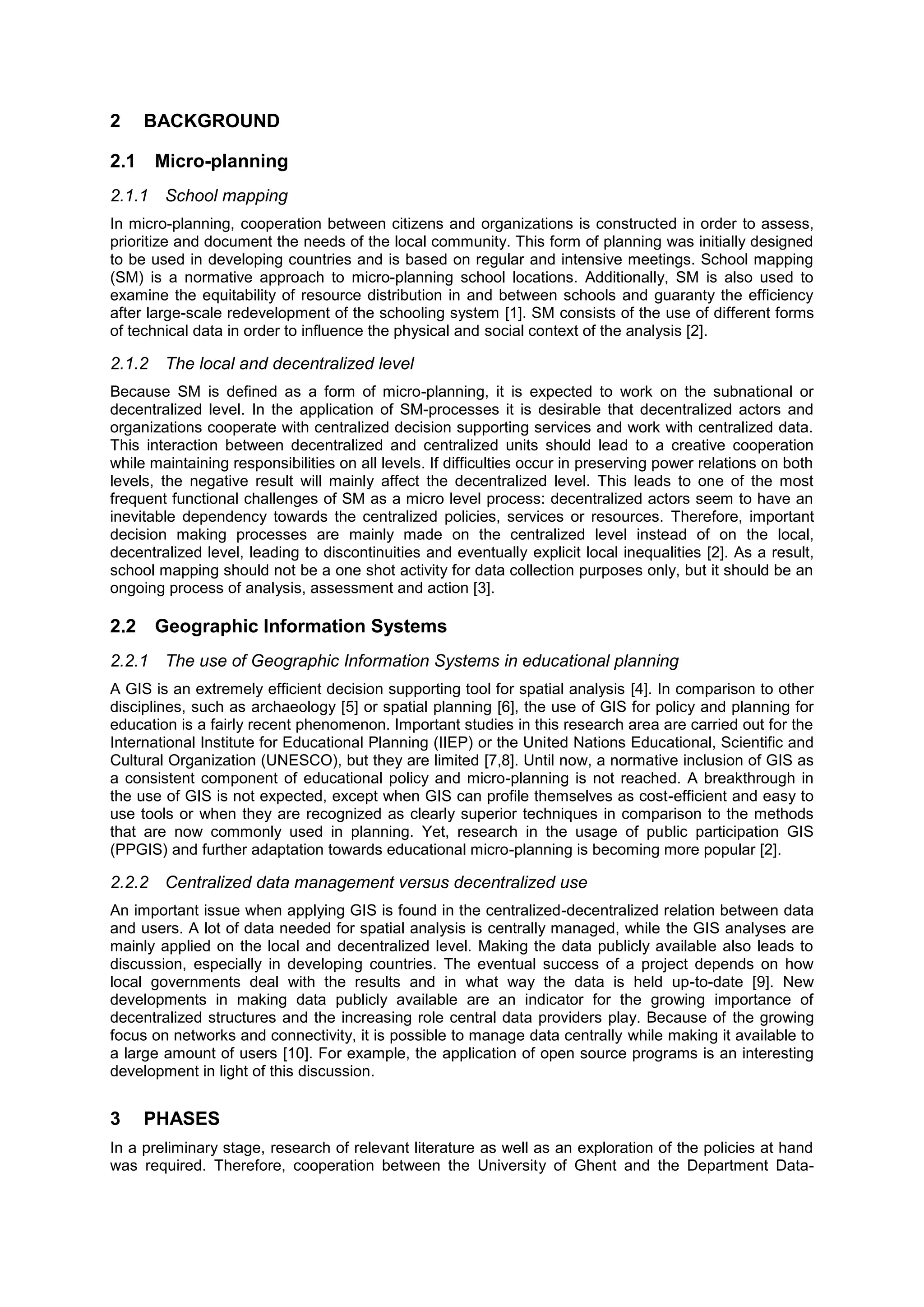 2 BACKGROUND
2.1 Micro-planning
2.1.1 School mapping
In micro-planning, cooperation between citizens and organizations is constructed in order to assess,
prioritize and document the needs of the local community. This form of planning was initially designed
to be used in developing countries and is based on regular and intensive meetings. School mapping
(SM) is a normative approach to micro-planning school locations. Additionally, SM is also used to
examine the equitability of resource distribution in and between schools and guaranty the efficiency
after large-scale redevelopment of the schooling system [1]. SM consists of the use of different forms
of technical data in order to influence the physical and social context of the analysis [2].
2.1.2 The local and decentralized level
Because SM is defined as a form of micro-planning, it is expected to work on the subnational or
decentralized level. In the application of SM-processes it is desirable that decentralized actors and
organizations cooperate with centralized decision supporting services and work with centralized data.
This interaction between decentralized and centralized units should lead to a creative cooperation
while maintaining responsibilities on all levels. If difficulties occur in preserving power relations on both
levels, the negative result will mainly affect the decentralized level. This leads to one of the most
frequent functional challenges of SM as a micro level process: decentralized actors seem to have an
inevitable dependency towards the centralized policies, services or resources. Therefore, important
decision making processes are mainly made on the centralized level instead of on the local,
decentralized level, leading to discontinuities and eventually explicit local inequalities [2]. As a result,
school mapping should not be a one shot activity for data collection purposes only, but it should be an
ongoing process of analysis, assessment and action [3].
2.2 Geographic Information Systems
2.2.1 The use of Geographic Information Systems in educational planning
A GIS is an extremely efficient decision supporting tool for spatial analysis [4]. In comparison to other
disciplines, such as archaeology [5] or spatial planning [6], the use of GIS for policy and planning for
education is a fairly recent phenomenon. Important studies in this research area are carried out for the
International Institute for Educational Planning (IIEP) or the United Nations Educational, Scientific and
Cultural Organization (UNESCO), but they are limited [7,8]. Until now, a normative inclusion of GIS as
a consistent component of educational policy and micro-planning is not reached. A breakthrough in
the use of GIS is not expected, except when GIS can profile themselves as cost-efficient and easy to
use tools or when they are recognized as clearly superior techniques in comparison to the methods
that are now commonly used in planning. Yet, research in the usage of public participation GIS
(PPGIS) and further adaptation towards educational micro-planning is becoming more popular [2].
2.2.2 Centralized data management versus decentralized use
An important issue when applying GIS is found in the centralized-decentralized relation between data
and users. A lot of data needed for spatial analysis is centrally managed, while the GIS analyses are
mainly applied on the local and decentralized level. Making the data publicly available also leads to
discussion, especially in developing countries. The eventual success of a project depends on how
local governments deal with the results and in what way the data is held up-to-date [9]. New
developments in making data publicly available are an indicator for the growing importance of
decentralized structures and the increasing role central data providers play. Because of the growing
focus on networks and connectivity, it is possible to manage data centrally while making it available to
a large amount of users [10]. For example, the application of open source programs is an interesting
development in light of this discussion.
3 PHASES
In a preliminary stage, research of relevant literature as well as an exploration of the policies at hand
was required. Therefore, cooperation between the University of Ghent and the Department Data-
 