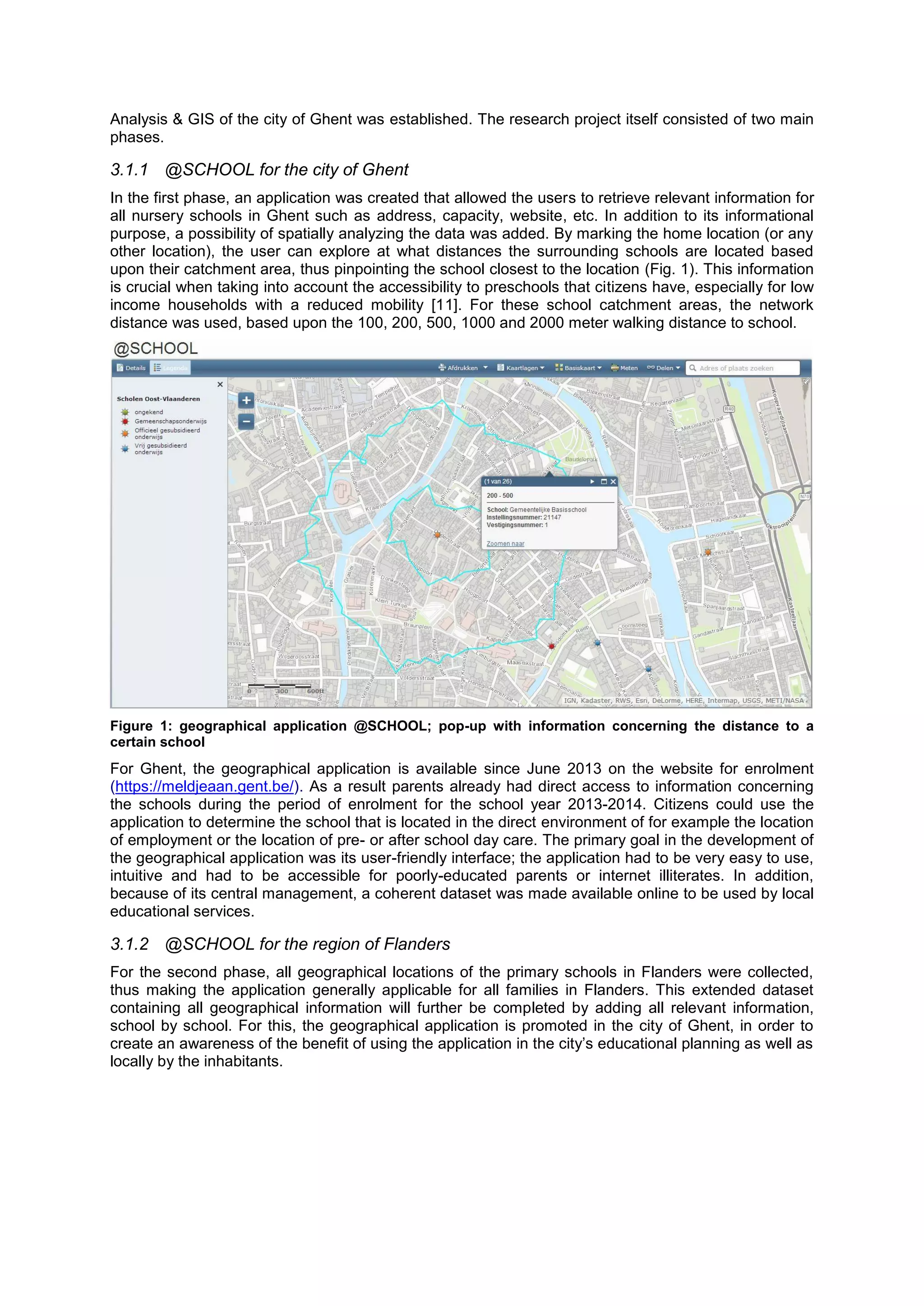 Analysis & GIS of the city of Ghent was established. The research project itself consisted of two main
phases.
3.1.1 @SCHOOL for the city of Ghent
In the first phase, an application was created that allowed the users to retrieve relevant information for
all nursery schools in Ghent such as address, capacity, website, etc. In addition to its informational
purpose, a possibility of spatially analyzing the data was added. By marking the home location (or any
other location), the user can explore at what distances the surrounding schools are located based
upon their catchment area, thus pinpointing the school closest to the location (Fig. 1). This information
is crucial when taking into account the accessibility to preschools that citizens have, especially for low
income households with a reduced mobility [11]. For these school catchment areas, the network
distance was used, based upon the 100, 200, 500, 1000 and 2000 meter walking distance to school.
Figure 1: geographical application @SCHOOL; pop-up with information concerning the distance to a
certain school
For Ghent, the geographical application is available since June 2013 on the website for enrolment
(https://meldjeaan.gent.be/). As a result parents already had direct access to information concerning
the schools during the period of enrolment for the school year 2013-2014. Citizens could use the
application to determine the school that is located in the direct environment of for example the location
of employment or the location of pre- or after school day care. The primary goal in the development of
the geographical application was its user-friendly interface; the application had to be very easy to use,
intuitive and had to be accessible for poorly-educated parents or internet illiterates. In addition,
because of its central management, a coherent dataset was made available online to be used by local
educational services.
3.1.2 @SCHOOL for the region of Flanders
For the second phase, all geographical locations of the primary schools in Flanders were collected,
thus making the application generally applicable for all families in Flanders. This extended dataset
containing all geographical information will further be completed by adding all relevant information,
school by school. For this, the geographical application is promoted in the city of Ghent, in order to
create an awareness of the benefit of using the application in the city’s educational planning as well as
locally by the inhabitants.
 