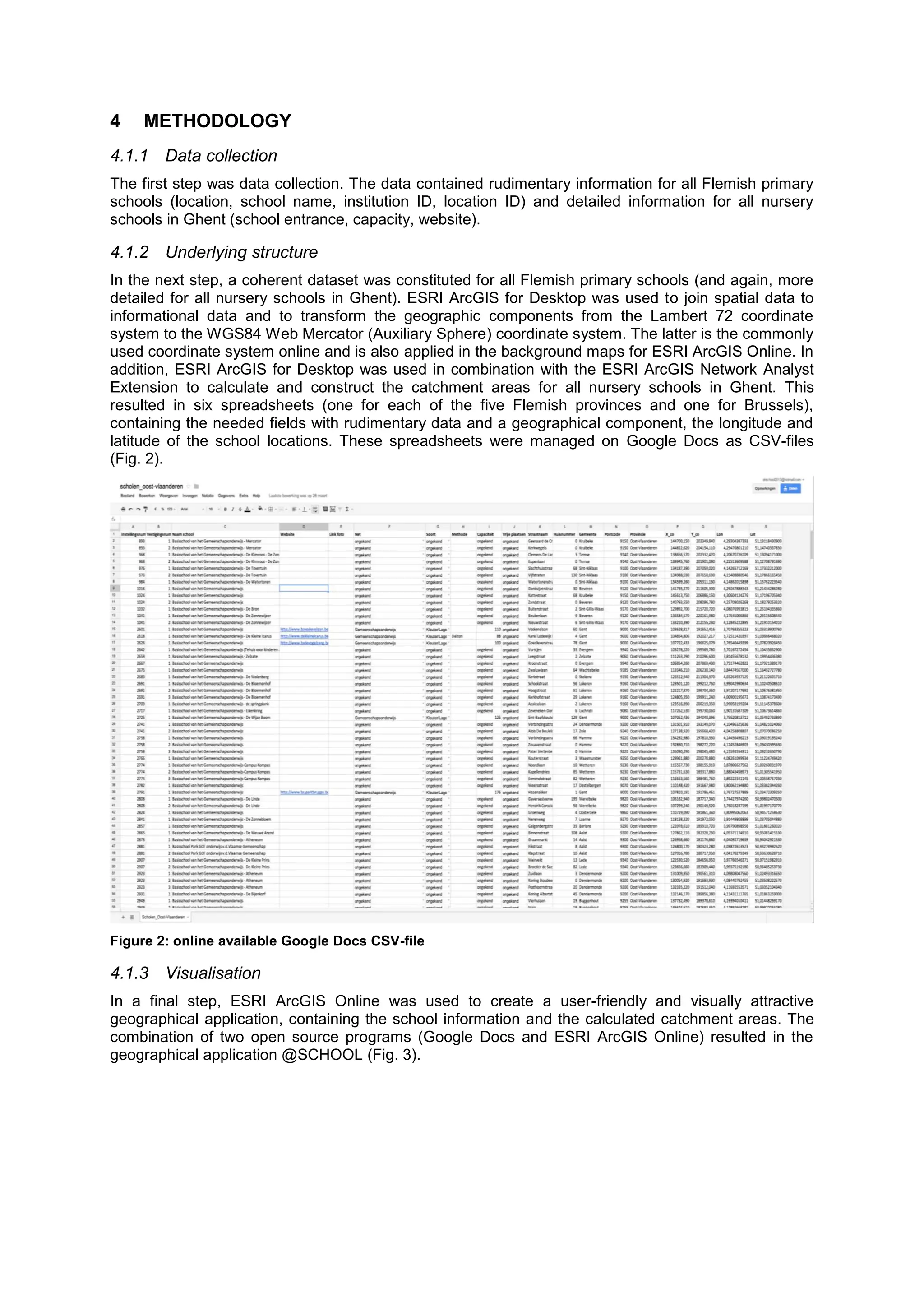 4 METHODOLOGY
4.1.1 Data collection
The first step was data collection. The data contained rudimentary information for all Flemish primary
schools (location, school name, institution ID, location ID) and detailed information for all nursery
schools in Ghent (school entrance, capacity, website).
4.1.2 Underlying structure
In the next step, a coherent dataset was constituted for all Flemish primary schools (and again, more
detailed for all nursery schools in Ghent). ESRI ArcGIS for Desktop was used to join spatial data to
informational data and to transform the geographic components from the Lambert 72 coordinate
system to the WGS84 Web Mercator (Auxiliary Sphere) coordinate system. The latter is the commonly
used coordinate system online and is also applied in the background maps for ESRI ArcGIS Online. In
addition, ESRI ArcGIS for Desktop was used in combination with the ESRI ArcGIS Network Analyst
Extension to calculate and construct the catchment areas for all nursery schools in Ghent. This
resulted in six spreadsheets (one for each of the five Flemish provinces and one for Brussels),
containing the needed fields with rudimentary data and a geographical component, the longitude and
latitude of the school locations. These spreadsheets were managed on Google Docs as CSV-files
(Fig. 2).
Figure 2: online available Google Docs CSV-file
4.1.3 Visualisation
In a final step, ESRI ArcGIS Online was used to create a user-friendly and visually attractive
geographical application, containing the school information and the calculated catchment areas. The
combination of two open source programs (Google Docs and ESRI ArcGIS Online) resulted in the
geographical application @SCHOOL (Fig. 3).
 