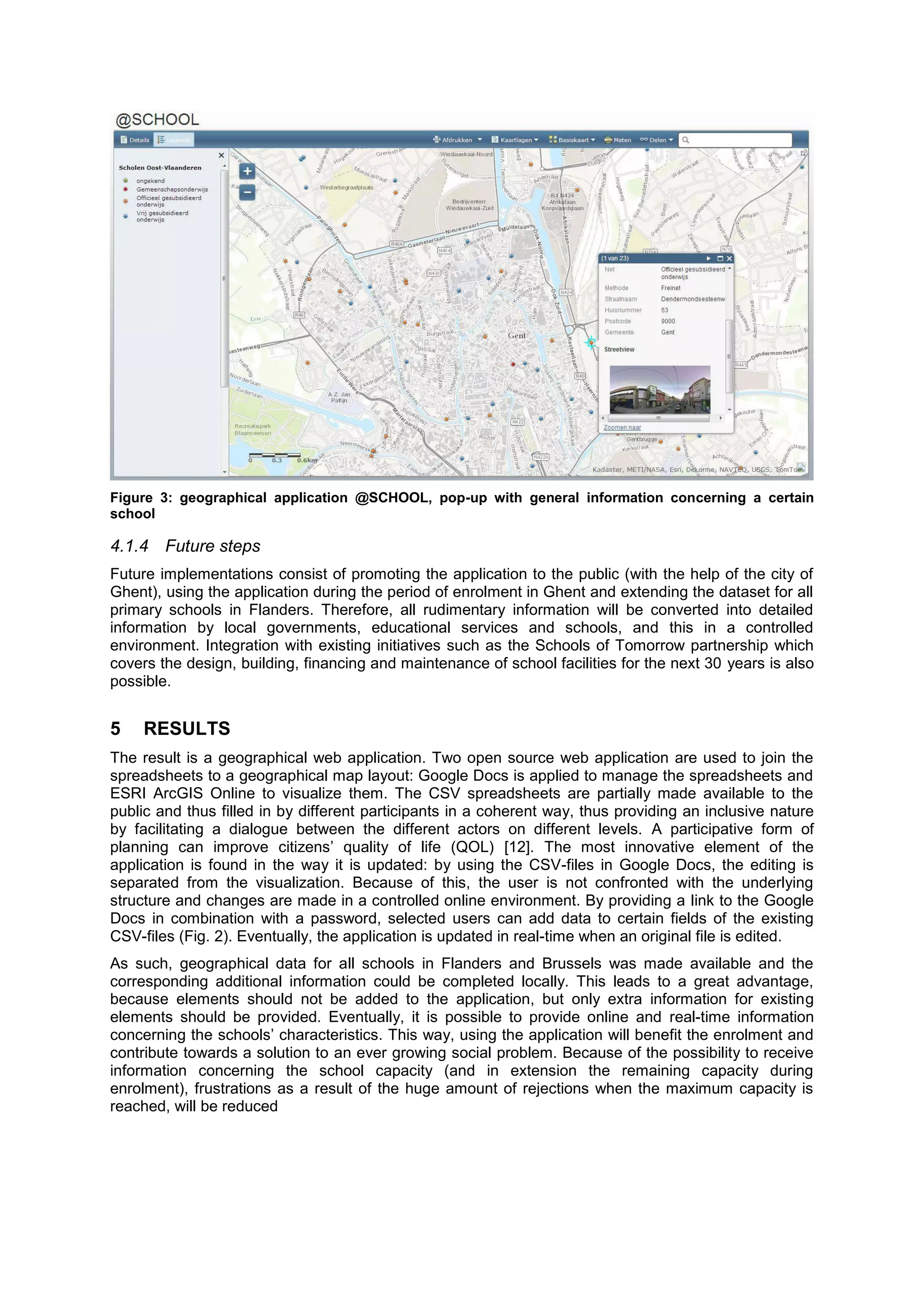 Figure 3: geographical application @SCHOOL, pop-up with general information concerning a certain
school
4.1.4 Future steps
Future implementations consist of promoting the application to the public (with the help of the city of
Ghent), using the application during the period of enrolment in Ghent and extending the dataset for all
primary schools in Flanders. Therefore, all rudimentary information will be converted into detailed
information by local governments, educational services and schools, and this in a controlled
environment. Integration with existing initiatives such as the Schools of Tomorrow partnership which
covers the design, building, financing and maintenance of school facilities for the next 30 years is also
possible.
5 RESULTS
The result is a geographical web application. Two open source web application are used to join the
spreadsheets to a geographical map layout: Google Docs is applied to manage the spreadsheets and
ESRI ArcGIS Online to visualize them. The CSV spreadsheets are partially made available to the
public and thus filled in by different participants in a coherent way, thus providing an inclusive nature
by facilitating a dialogue between the different actors on different levels. A participative form of
planning can improve citizens’ quality of life (QOL) [12]. The most innovative element of the
application is found in the way it is updated: by using the CSV-files in Google Docs, the editing is
separated from the visualization. Because of this, the user is not confronted with the underlying
structure and changes are made in a controlled online environment. By providing a link to the Google
Docs in combination with a password, selected users can add data to certain fields of the existing
CSV-files (Fig. 2). Eventually, the application is updated in real-time when an original file is edited.
As such, geographical data for all schools in Flanders and Brussels was made available and the
corresponding additional information could be completed locally. This leads to a great advantage,
because elements should not be added to the application, but only extra information for existing
elements should be provided. Eventually, it is possible to provide online and real-time information
concerning the schools’ characteristics. This way, using the application will benefit the enrolment and
contribute towards a solution to an ever growing social problem. Because of the possibility to receive
information concerning the school capacity (and in extension the remaining capacity during
enrolment), frustrations as a result of the huge amount of rejections when the maximum capacity is
reached, will be reduced
 