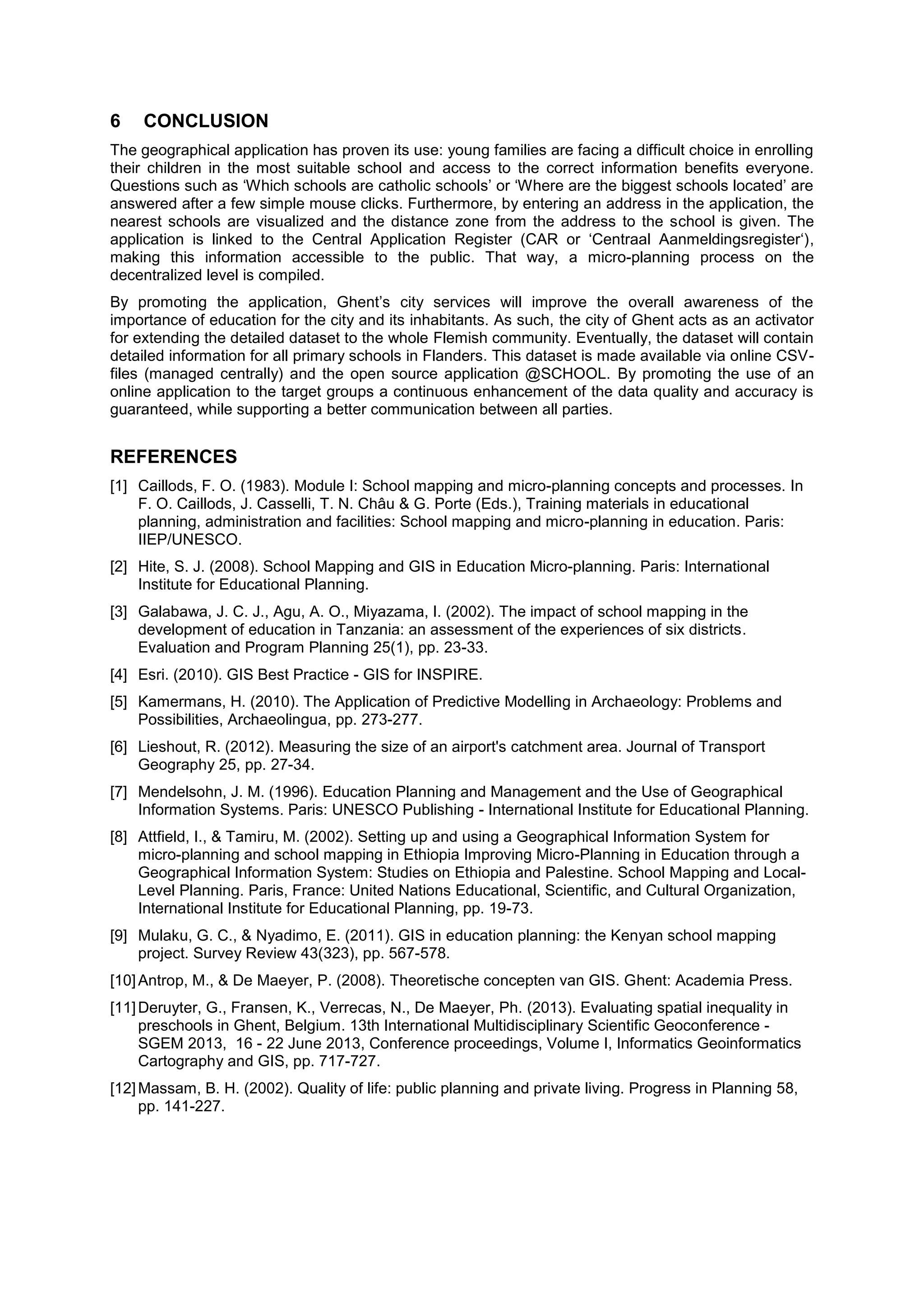 6 CONCLUSION
The geographical application has proven its use: young families are facing a difficult choice in enrolling
their children in the most suitable school and access to the correct information benefits everyone.
Questions such as ‘Which schools are catholic schools’ or ‘Where are the biggest schools located’ are
answered after a few simple mouse clicks. Furthermore, by entering an address in the application, the
nearest schools are visualized and the distance zone from the address to the school is given. The
application is linked to the Central Application Register (CAR or ‘Centraal Aanmeldingsregister‘),
making this information accessible to the public. That way, a micro-planning process on the
decentralized level is compiled.
By promoting the application, Ghent’s city services will improve the overall awareness of the
importance of education for the city and its inhabitants. As such, the city of Ghent acts as an activator
for extending the detailed dataset to the whole Flemish community. Eventually, the dataset will contain
detailed information for all primary schools in Flanders. This dataset is made available via online CSV-
files (managed centrally) and the open source application @SCHOOL. By promoting the use of an
online application to the target groups a continuous enhancement of the data quality and accuracy is
guaranteed, while supporting a better communication between all parties.
REFERENCES
[1] Caillods, F. O. (1983). Module I: School mapping and micro-planning concepts and processes. n
. O. Caillods, . Casselli, T. . Ch u G. orte ( ds.), Training materials in educational
planning, administration and facilities: School mapping and micro-planning in education. Paris:
IIEP/UNESCO.
[2] Hite, S. J. (2008). School Mapping and GIS in Education Micro-planning. Paris: International
Institute for Educational Planning.
[3] Galabawa, J. C. J., Agu, A. O., Miyazama, I. (2002). The impact of school mapping in the
development of education in Tanzania: an assessment of the experiences of six districts.
Evaluation and Program Planning 25(1), pp. 23-33.
[4] Esri. (2010). GIS Best Practice - GIS for INSPIRE.
[5] Kamermans, H. (2010). The Application of Predictive Modelling in Archaeology: Problems and
Possibilities, Archaeolingua, pp. 273-277.
[6] Lieshout, R. (2012). Measuring the size of an airport's catchment area. Journal of Transport
Geography 25, pp. 27-34.
[7] Mendelsohn, J. M. (1996). Education Planning and Management and the Use of Geographical
Information Systems. Paris: UNESCO Publishing - International Institute for Educational Planning.
[8] Attfield, I., & Tamiru, M. (2002). Setting up and using a Geographical Information System for
micro-planning and school mapping in Ethiopia Improving Micro-Planning in Education through a
Geographical Information System: Studies on Ethiopia and Palestine. School Mapping and Local-
Level Planning. Paris, France: United Nations Educational, Scientific, and Cultural Organization,
International Institute for Educational Planning, pp. 19-73.
[9] Mulaku, G. C., & Nyadimo, E. (2011). GIS in education planning: the Kenyan school mapping
project. Survey Review 43(323), pp. 567-578.
[10]Antrop, M., & De Maeyer, P. (2008). Theoretische concepten van GIS. Ghent: Academia Press.
[11]Deruyter, G., Fransen, K., Verrecas, N., De Maeyer, Ph. (2013). Evaluating spatial inequality in
preschools in Ghent, Belgium. 13th International Multidisciplinary Scientific Geoconference -
SGEM 2013, 16 - 22 June 2013, Conference proceedings, Volume I, Informatics Geoinformatics
Cartography and GIS, pp. 717-727.
[12]Massam, B. H. (2002). Quality of life: public planning and private living. Progress in Planning 58,
pp. 141-227.
 