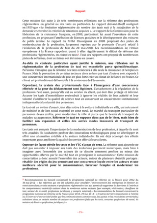Rapport
- 15 -
Cette mission fait suite à de très nombreuses réflexions sur la réforme des professions
réglementées en général ou des taxis en particulier. Le rapport Armand-Rueff soulignait
en 1959 que « la limitation réglementaire du nombre des taxis nuit à la satisfaction de la
demande et entraîne la création de situations acquises ». Le rapport de la Commission pour la
libération de la croissance française, en 2008, préconisait lui aussi l’ouverture de cette
profession, en proposant l’attribution de licences gratuites et le développement des voitures
de petite remise. Le rapport du Préfet Chassigneux en 2008 proposait des pistes de
modernisation de la profession, largement reprises par le protocole d’accord relatif à
l’évolution de la profession de taxi du 28 mai 2008. Les recommandations de l’Union
européenne à la France rappellent quant à elles régulièrement le défaut de réforme des
professions réglementées, en citant les taxis3. Tous ces rapports ont proposé de nombreuses
pistes de réformes, dont certaines ont été mises en œuvre.
Au-delà du contexte particulier ayant justifié la mission, une réflexion sur la
réglementation de la profession de taxi est essentielle parce qu’emblématique.
Personne n’imagine que la réforme des taxis relancera à elle seule la croissance et l’emploi en
France. Mais la protection de certains secteurs alors même que tant d’autres sont exposés à
une concurrence internationale de plus en plus forte crée un climat de défiance en France. Ce
climat est profondément défavorable à la croissance de l’économie.
Cependant, la crainte des professionnels face à l’émergence d’une concurrence
effrénée et la peur du déclassement sont légitimes. L’attachement à la régulation de la
profession l’est aussi, puisqu’elle est au service du client, qui doit être protégé et informé.
Accuser les taxis d’immobilisme reviendrait à ignorer les réalités de leur activité et leur
volonté d’améliorer la qualité de service tout en conservant un encadrement institutionnel
indispensable à la sécurité des personnes.
Le taxi est un métier d’avenir, une alternative à la voiture individuelle en ville, un instrument
de mobilité et de lien social essentiel en zone rural. Le marché du transport particulier de
personnes devra croître, pour moderniser la ville et parce que le besoin de transport de
malades va augmenter. Réformer le taxi ne suppose donc pas de le léser, mais bien de
faciliter son expansion et celles des autres modes innovants de transport de
personnes.
Les taxis ont compris l’importance de la modernisation de leur profession, à laquelle ils sont
très attachés. Ils souhaitent profiter des innovations technologiques pour se développer et
offrir une alternative crédible à la voiture individuelle. Ils ont déjà accompli des efforts
importants pour améliorer la qualité du service offert à leurs clients.
Opposer de façon stérile les taxis et les VTC n’a pas de sens. La réforme tant ajournée ne
doit pas consister à imposer aux taxis des évolutions purement numériques, mais bien à
imaginer avec l’ensemble des acteurs de ce dossier comment profiter au mieux des
opportunités offertes par le marché tout en protégeant le consommateur. Cette mission de
concertation a donc associé l’ensemble des acteurs, autour de plusieurs objectifs partagés :
rétablir des règles du jeu permettant une concurrence loyale entre les acteurs et une
meilleure sécurité pour le consommateur, favoriser l’emploi et moderniser les
professions.
3 Recommandation du Conseil concernant le programme national de réforme de la France pour 2012 du
30 mai 2012 : « Les réformes qui ont été adoptées pour simplifier l'environnement des entreprises et éliminer les
restrictions dans certains secteurs et professions réglementés n’ont pas permis de supprimer les barrières à l’entrée et
les comportements restrictifs existant dans de nombreux autres secteurs (par exemple, vétérinaires, chauffeurs de
taxi, secteur de la santé, professions juridiques, y compris notaires) ». Recommandation du Conseil concernant le
programme national de réforme de la France pour 2013, 29 mai 2013 : « D’autres barrières importantes à l’entrée
ou à l’exercice d’une activité (telles que les communications commerciales, les quotas et les restrictions territoriales)
subsistent dans un certain nombre de secteurs ou professions (tels que les taxis, certaines professions de santé, les
notaires et d’autres professions juridiques). »
 