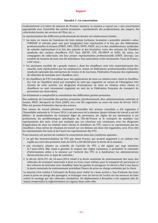 Rapport
- 16 -
Encadré 1 : La concertation
Conformément à la lettre de mission du Premier ministre, la mission a reposé sur « une concertation
approfondie avec l’ensemble des parties prenantes : représentants des professionnels, des usagers, des
collectivités locales, des services de l’Etat, etc. ».
La représentation des différents professionnels du dossier est relativement éclatée :
les taxis, en raison de l’existence de trois statuts (artisans, locataires « assimilés salariés » selon
l’URSSAF et salariés pour une part marginale) sont représentés à la fois par des fédérations
professionnelles d’artisans (FNDT, UNT, FNTI, FNTP, FNAT, etc.) et des confédérations syndicales
de salariés représentant à la fois des salariés et des locataires, voire des artisans (la Chambre
syndicale des cochers chauffeurs CGT Taxi, SDCTP, CST, FO-UNCP et SUD). En outre, les
compagnies de radio-taxis ont leur propre représentation professionnelle (UNIT, Gescop). Les
sociétés de location de taxis ont été entendues. Une association créée récemment, Taxis de France,
a été reçue ;
les anciennes sociétés de « grande remise », dont les chauffeurs sont très majoritairement des
salariés, sont représentées par les employeurs, réunis en fédérations professionnelles (Chambre
syndicale nationale des entreprises de remise et de tourisme, Fédération française des exploitants
de véhicules de tourisme avec chauffeur, etc.)
les chauffeurs de VTC travaillant pour des applications de mise en relation entre client et chauffeur
(Le Cab ou Chauffeur privé par exemple) ne sont pas organisés en raison de l’émergence très
récente de cette activité. Les dirigeants d’entreprises de mise en relation entre clients et
chauffeurs se sont récemment organisés au sein de la Fédération française du transport de
personnes sur réservation.
Cet éclatement a complexifié la consultation des différentes parties prenantes.
Des auditions de l’ensemble des parties prenantes, (professionnels, élus, administrations centrales et
locales, SNCF, Aéroports de Paris (ADP), etc.) ont été organisées au cours du mois de février 2014.
Elles ont permis d’entendre chacun des acteurs.
Une séance de travail plénière, réunissant l’ensemble des acteurs consultés, a été organisée à
l’Assemblée nationale le 14 mars 2014, à mi-parcours de la mission. Quatre thèmes de travail y ont été
définis : la modernisation du transport léger de personnes, les règles du jeu nécessaires à ces
professions, les problématiques spécifiques de l’Ile-de-France et le transport de malades. Les
représentants des taxis n’ont pas souhaité que ces réunions soit communes avec les dirigeants
d’application de mise en relation entre clients et chauffeurs de VTC, ceux-ci ne représentant pas les
chauffeurs. Deux séries de réunions de travail sur ces thèmes ont donc été organisées, avec d’un côté
les représentants des taxis et de l’autre les représentants des VTC.
Trois mesures ont permis de conduire la concertation dans des conditions apaisées :
un gel des immatriculations de VTC par Atout France, qui avaient augmenté à un rythme très
rapide au cours des premiers mois de 2014, a été décidé pour la durée de la mission ;
une circulaire relative au contrôle de l’activité de VTC a été signée par sept ministres
le 7 mars 2014. Elle visait à garantir le respect des règles existantes, à permettre la remontée
d’informations utiles à la mission sur l’activité des VTC et à familiariser les administrations
déconcentrées avec ce type de contrôles ;
le décret 2014-371 du 26 mars 2014 relatif à la durée maximale de stationnement des taxis, des
véhicules de transport motorisés à deux ou trois roues utilisés pour le transport de personnes et
des voitures de tourisme avec chauffeur dans les gardes et aérogares. Ce décret a fixé à une heure
la durée maximale de stationnement précédant l’heure de prise en charge souhaitée par le client.
La mission s’est rendue à l’aéroport de Roissy pour visiter la « base arrière », lieu d’attente des taxis
avant la prise en charge des passagers, et échanger avec les forces de l’ordre sur les mesures de lutte
contre le racolage par des véhicules clandestins. Un déplacement à Bruxelles a été organisé afin de
mieux comprendre la réglementation en vigueur dans cette ville.
 