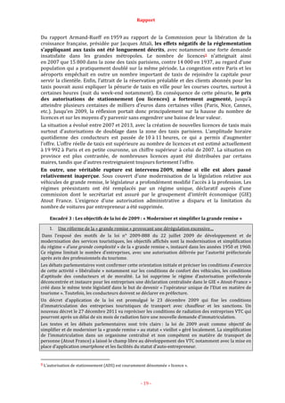 Rapport
- 19 -
Du rapport Armand-Rueff en 1959 au rapport de la Commission pour la libération de la
croissance française, présidée par Jacques Attali, les effets négatifs de la réglementation
s’appliquant aux taxis ont été longuement décrits, avec notamment une forte demande
insatisfaite dans les grandes métropoles. Le nombre de licences5 n’atteignait ainsi
en 2007 que 15 800 dans la zone des taxis parisiens, contre 14 000 en 1937, au regard d’une
population qui a pratiquement doublé sur la même période. La congestion entre Paris et les
aéroports empêchait en outre un nombre important de taxis de rejoindre la capitale pour
servir la clientèle. Enfin, l’attrait de la réservation préalable et des clients abonnés pour les
taxis pouvait aussi expliquer la pénurie de taxis en ville pour les courses courtes, surtout à
certaines heures (nuit du week-end notamment). En conséquence de cette pénurie, le prix
des autorisations de stationnement (ou licences) a fortement augmenté, jusqu’à
atteindre plusieurs centaines de milliers d’euros dans certaines villes (Paris, Nice, Cannes,
etc.). Jusqu’en 2009, la réflexion portait donc principalement sur la hausse du nombre de
licences et sur les moyens d’y parvenir sans engendrer une baisse de leur valeur.
La situation a évolué entre 2007 et 2013, avec la création de nouvelles licences de taxis mais
surtout d’autorisations de doublage dans la zone des taxis parisiens. L’amplitude horaire
quotidienne des conducteurs est passée de 10 à 11 heures, ce qui a permis d’augmenter
l’offre. L’offre réelle de taxis est supérieure au nombre de licences et est estimé actuellement
à 19 992 à Paris et en petite couronne, un chiffre supérieur à celui de 2007. La situation en
province est plus contrastée, de nombreuses licences ayant été distribuées par certains
maires, tandis que d’autres restreignaient toujours fortement l’offre.
En outre, une véritable rupture est intervenu 2009, même si elle est alors passé
relativement inaperçue. Sous couvert d’une modernisation de la législation relative aux
véhicules de grande remise, le législateur a profondément modifié l’accès à la profession. Les
régimes préexistants ont été remplacés par un régime unique, déclaratif auprès d’une
commission dont le secrétariat est assuré par le groupement d’intérêt économique (GIE)
Atout France. L’exigence d’une autorisation administrative a disparu et la limitation du
nombre de voitures par entrepreneur a été supprimée.
Encadré 3 : Les objectifs de la loi de 2009 : « Moderniser et simplifier la grande remise »
1. Une réforme de la « grande remise » provocant une dérégulation excessive…
Dans l’exposé des motifs de la loi n° 2009-888 du 22 juillet 2009 de développement et de
modernisation des services touristiques, les objectifs affichés sont la modernisation et simplification
du régime « d’une grande complexité » de la « grande remise », instauré dans les années 1950 et 1960.
Ce régime limitait le nombre d’entreprises, avec une autorisation délivrée par l’autorité préfectorale
après avis des professionnels du tourisme.
Les débats parlementaires vont confirmer cette orientation initiale et préciser les conditions d’exercice
de cette activité « libéralisée » notamment sur les conditions de confort des véhicules, les conditions
d’aptitude des conducteurs et de moralité. La loi supprime le régime d’autorisation préfectorale
déconcentrée et instaure pour les entreprises une déclaration centralisée dans le GIE « Atout-France »
créé dans le même texte législatif dans le but de devenir « l’opérateur unique de l’Etat en matière de
tourisme ». Toutefois, les conducteurs doivent se déclarer en préfecture.
Un décret d’application de la loi est promulgué le 23 décembre 2009 qui fixe les conditions
d’immatriculation des entreprises touristiques de transport avec chauffeur et les sanctions. Un
nouveau décret le 27 décembre 2011 va repréciser les conditions de radiation des entreprises VTC qui
pourront après un délai de six mois de radiation faire une nouvelle demande d’immatriculation.
Les textes et les débats parlementaires sont très clairs : la loi de 2009 avait comme objectif de
simplifier et de moderniser la « grande remise » au statut « vieillot » géré localement. La simplification
de l’immatriculation dans un organisme centralisé et non compétent en matière de transport de
personne (Atout France) a laissé le champ libre au développement des VTC notamment avec la mise en
place d’application smartphone et les facilités du statut d’auto-entrepreneur.
5 L’autorisation de stationnement (ADS) est couramment dénommée « licence ».
 
