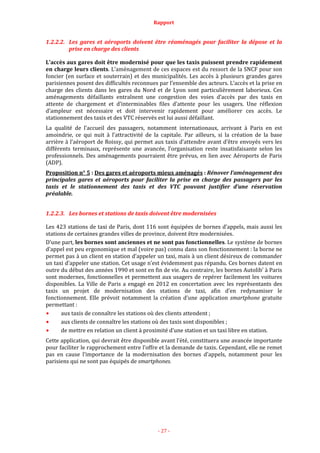 Rapport
- 27 -
1.2.2.2. Les gares et aéroports doivent être réaménagés pour faciliter la dépose et la
prise en charge des clients
L’accès aux gares doit être modernisé pour que les taxis puissent prendre rapidement
en charge leurs clients. L’aménagement de ces espaces est du ressort de la SNCF pour son
foncier (en surface et souterrain) et des municipalités. Les accès à plusieurs grandes gares
parisiennes posent des difficultés reconnues par l’ensemble des acteurs. L’accès et la prise en
charge des clients dans les gares du Nord et de Lyon sont particulièrement laborieux. Ces
aménagements défaillants entraînent une congestion des voies d’accès par des taxis en
attente de chargement et d’interminables files d’attente pour les usagers. Une réflexion
d’ampleur est nécessaire et doit intervenir rapidement pour améliorer ces accès. Le
stationnement des taxis et des VTC réservés est lui aussi défaillant.
La qualité de l’accueil des passagers, notamment internationaux, arrivant à Paris en est
amoindrie, ce qui nuit à l’attractivité de la capitale. Par ailleurs, si la création de la base
arrière à l’aéroport de Roissy, qui permet aux taxis d’attendre avant d’être envoyés vers les
différents terminaux, représente une avancée, l’organisation reste insatisfaisante selon les
professionnels. Des aménagements pourraient être prévus, en lien avec Aéroports de Paris
(ADP).
Proposition n° 5 : Des gares et aéroports mieux aménagés : Rénover l’aménagement des
principales gares et aéroports pour faciliter la prise en charge des passagers par les
taxis et le stationnement des taxis et des VTC pouvant justifier d’une réservation
préalable.
1.2.2.3. Les bornes et stations de taxis doivent être modernisées
Les 423 stations de taxi de Paris, dont 116 sont équipées de bornes d’appels, mais aussi les
stations de certaines grandes villes de province, doivent être modernisées.
D’une part, les bornes sont anciennes et ne sont pas fonctionnelles. Le système de bornes
d’appel est peu ergonomique et mal (voire pas) connu dans son fonctionnement : la borne ne
permet pas à un client en station d’appeler un taxi, mais à un client désireux de commander
un taxi d’appeler une station. Cet usage n’est évidemment pas répandu. Ces bornes datent en
outre du début des années 1990 et sont en fin de vie. Au contraire, les bornes Autolib’ à Paris
sont modernes, fonctionnelles et permettent aux usagers de repérer facilement les voitures
disponibles. La Ville de Paris a engagé en 2012 en concertation avec les représentants des
taxis un projet de modernisation des stations de taxi, afin d’en redynamiser le
fonctionnement. Elle prévoit notamment la création d’une application smartphone gratuite
permettant :
aux taxis de connaître les stations où des clients attendent ;
aux clients de connaître les stations où des taxis sont disponibles ;
de mettre en relation un client à proximité d’une station et un taxi libre en station.
Cette application, qui devrait être disponible avant l’été, constituera une avancée importante
pour faciliter le rapprochement entre l’offre et la demande de taxis. Cependant, elle ne remet
pas en cause l’importance de la modernisation des bornes d’appels, notamment pour les
parisiens qui ne sont pas équipés de smartphones.
 