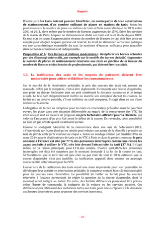 Rapport
- 28 -
D’autre part, les taxis doivent pouvoir bénéficier, en contrepartie de leur autorisation
de stationnement, d’un nombre suffisant de places en stations de taxis. Selon les
professionnels, le nombre de place en stations de taxis à Paris aurait diminué de 20 % entre
2001 et 2011, alors même que le nombre de licences augmentait de 15 %. Selon les services
de la mairie de Paris, l’espace de stationnement dédié aux taxis est resté stable depuis 2007.
En tout état de cause, l’augmentation récente du nombre de licences de taxi doit être prise en
compte pour adapter l’espace qui leur est réservé. Le droit de stationner sur la voie publique
est une caractéristique essentielle du taxi. Le maintien d’espaces suffisants pour travailler
dans de bonnes conditions est indispensable.
Proposition n° 6 : Des bornes et stations modernisées : Remplacer les bornes actuelles
par des dispositifs interactifs, par exemple sur le modèle des bornes Autolib’. Augmenter
le nombre de places de stationnement réservées aux taxis en fonction de la hausse du
nombre de licences et des besoins de professionnels, qui doivent être consultés.
1.3. La tarification des taxis et les moyens de paiement doivent être
modernisés pour attirer et fidéliser les consommateurs
Sur le marché de la réservation préalable, le prix des courses des taxis est, comme en
maraude, défini par le compteur, c’est-à-dire réglementé. Il comporte une course d’approche,
une prise en charge forfaitaire puis un prix combinant la distance parcourue et le temps
écoulé. Le taxi doit obligatoirement mettre en marche son compteur durant les courses. Le
forfait est en théorie possible, s’il est inférieur au tarif compteur. Il s’agit dans ce cas d’une
remise sur la course.
L’obligation de tarifer au compteur pour les taxis en réservation préalable, marché pourtant
ouvert, les place dans une situation défavorable au regard de la concurrence des VTC. En
effet, ceux-ci sont en mesure de proposer un prix forfaitaire, attractif pour la clientèle, qui
valorise l’assurance d’un prix fixé avant le début de la course. En revanche, cette possibilité
ne leur est pas offerte quand ils utilisent un taxi.
Comme le soulignait l’Autorité de la concurrence dans son avis du 5 décembre 2013,
« l’incertitude sur le prix final qui en résulte peut rebuter une partie de la clientèle à prendre un
taxi, du fait de cette forte aversion au risque ». Selon un sondage réalisé par l’institut BVA en
mars 2014 auprès d’utilisateurs de taxis et de VTC à Paris et dans la petite couronne, le prix
annoncé à l’avance est cité par 77 % des personnes interrogées comme une raison les
ayant conduits à utiliser le VTC, très loin devant l’attractivité du tarif (37 %). Il s’agit
même de la raison principale pour 41 % des sondés. D’autre part, 86 % des personnes
interrogées ont déjà été surprises par le montant demandé à la fin de la course en taxi,
50 % estiment que le tarif taxi est peu clair ou pas clair du tout et 80 % estiment que la
course d’approche n’est pas justifiée. La tarification apparaît donc comme un avantage
concurrentiel déterminant pour les VTC.
L’ouverture de la tarification des taxis serait une arme importante pour leur permettre de
développer leur activité en réservation préalable, le compteur restant bien sûr indispensable
pour les courses sans réservation. La possibilité de tarifer au forfait pour les courses
réservées à l’avance permettrait de régler la question de la course d’approche, dont le
montant serait intégré au forfait. En outre, des forfaits différenciés pourraient être prévus
selon l’heure de commande, la catégorie de la voiture ou les services associés. Ces
différenciations offriraient des incitations fortes aux taxis pour mieux répondre à la demande
aux heures de pointe ou pour proposer des services innovants.
 