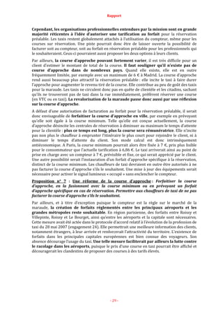 Rapport
- 29 -
Cependant, les organisations professionnelles entendues par la mission sont en grande
majorité réticentes à l’idée d’autoriser une tarification au forfait pour la réservation
préalable. Les taxis restent globalement attachés à l’utilisation du compteur, même pour les
courses sur réservation. Une piste pourrait donc être de laisser ouverte la possibilité de
facturer soit au compteur, soit au forfait en réservation préalable pour les professionnels qui
le souhaiteraient. Ceux-ci pourraient aussi proposer les deux options à leurs clients.
Par ailleurs, la course d’approche pouvant fortement varier, il est très difficile pour un
client d’estimer le montant de total de la course. Il faut souligner qu’il n’existe pas de
course d’approche dans de nombreux pays. Quand elle existe, elle est en outre
fréquemment limitée, par exemple avec un maximum de 6 € à Madrid. La course d’approche
rend aussi beaucoup plus attractif la réservation préalable : elle incite le taxi à faire durer
l’approche pour augmenter le revenu tiré de la course. Elle contribue au peu de goût des taxis
pour la maraude. Les taxis ne circulent donc pas en quête de clientèle et les citadins, sachant
qu’ils ne trouveront pas de taxi dans la rue immédiatement, préfèrent réserver une course
(en VTC ou en taxi). La revalorisation de la maraude passe donc aussi par une réflexion
sur la course d’approche.
A défaut d’une autorisation de facturation au forfait pour la réservation préalable, il serait
donc envisageable de forfaitiser la course d’approche en ville, par exemple en prévoyant
qu’elle soit égale à la course minimum. Telle qu’elle est conçue actuellement, la course
d’approche désincite les centrales de réservation à diminuer au maximum le temps d’attente
pour la clientèle : plus ce temps est long, plus la course sera rémunératrice. Elle n’incite
pas non plus le chauffeur à emprunter l’itinéraire le plus court pour rejoindre le client, ni à
diminuer le temps d’attente du client. Son mode calcul est donc intrinsèquement
antiéconomique. A Paris, la course minimum pourrait alors être fixée à 7 €, prix plus lisible
pour le consommateur que l’actuelle tarification à 6,86 €. Le taxi arriverait ainsi au point de
prise en charge avec un compteur à 7 €, prévisible et fixe, ce qui serait apprécié par le client.
Une autre possibilité serait l’instauration d’un forfait d’approche spécifique à la réservation,
distinct de la course minimum. Les chauffeurs de taxi devraient en outre être autorisés à ne
pas facturer la course d’approche s’ils le souhaitent. Une mise à jour des équipements serait
nécessaire pour activer le signal lumineux « occupé » sans enclencher le compteur.
Proposition n° 7 : Une réforme de la course d’approche : Forfaitiser la course
d’approche, en la fusionnant avec la course minimum ou en prévoyant un forfait
d’approche spécifique en cas de réservation. Permettre aux chauffeurs de taxi de ne pas
facturer la course d’approche s’ils le souhaitent.
Par ailleurs, et à titre d’exception puisque le compteur est la règle sur le marché de la
maraude, la création de forfaits réglementés entre les principaux aéroports et les
grandes métropoles reste souhaitable. En région parisienne, des forfaits entre Roissy et
Villepinte, Roissy et Le Bourget, ainsi qu’entre les aéroports et la capitale sont nécessaires.
Cette mesure avait été actée dans le protocole d’accord relatif à l’évolution de la profession de
taxi du 28 mai 2007 (engagement 24). Elle permettrait une meilleure information des clients,
notamment étrangers, à leur arrivée et renforcerait l’attractivité du territoire. L’existence de
forfaits dans les principales capitales européennes est bien connue des voyageurs. Son
absence décourage l’usage du taxi. Une telle mesure faciliterait par ailleurs la lutte contre
le racolage dans les aéroports, puisque le prix d’une course en taxi pourrait être affiché et
découragerait les clandestins de proposer des courses à des tarifs élevés.
 