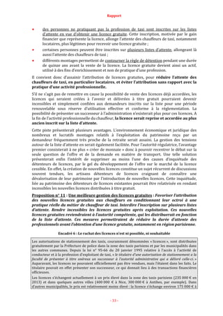 Rapport
- 33 -
des personnes ne pratiquant pas la profession de taxi sont inscrites sur les listes
d’attente en vue d’obtenir une licence gratuite. Cette inscription, motivée par le gain
financier que représente la licence, allonge l’attente des chauffeurs de taxi, notamment
locataires, plus légitimes pour recevoir une licence gratuite ;
certaines personnes peuvent être inscrites sur plusieurs listes d’attente, allongeant là
aussi l’attente des chauffeurs de taxi ;
différents montages permettent de contourner la règle de détention pendant une durée
de quinze ans avant la vente de la licence. La licence gratuite devient ainsi un actif,
utilisé à des fins d’enrichissement et non de pratique d’une profession.
Il convient donc d’assainir l’attribution de licences gratuites, pour réduire l’attente des
chauffeurs de taxi, en particulier locataires, et éviter l’attribution sans rapport avec la
pratique d’une activité professionnelle.
S’il ne s’agit pas de remettre en cause la possibilité de vente des licences déjà accordées, les
licences qui seraient créées à l’avenir et délivrées à titre gratuit pourraient devenir
incessibles et simplement confiées aux demandeurs inscrits sur la liste pour une période
renouvelable sous réserve d’utilisation effective et conforme à la réglementation. La
possibilité de présenter un successeur à l’administration n’existerait plus pour ces licences. A
la fin de l’activité professionnelle du chauffeur, la licence serait reprise et accordée au plus
ancien inscrit sur la liste d’attente.
Cette piste présenterait plusieurs avantages. L’environnement économique et juridique des
nombreux et lucratifs montages relatifs à l’exploitation du patrimoine reçu par un
demandeur fréquemment très proche de la retraite serait assaini. La gestion des tensions
autour de la liste d’attente en serait également facilitée. Pour l’autorité régulatrice, l’avantage
premier consisterait à ne plus « créer de monnaie » donc à pouvoir recentrer le débat sur la
seule question de l’offre et de la demande en matière de transport. Une telle solution
présenterait enfin l’intérêt de supprimer au moins l’une des causes d’inquiétude des
détenteurs de licences, par le gel du développement de l’offre sur le marché de la licence
cessible. En effet, la création de nouvelles licences constitue un sujet récurrent de discussions
souvent tendues, les artisans détenteurs de licences craignant de connaître une
dévalorisation de leur patrimoine par l’introduction de nouvelles licences. Cette inquiétude,
liée au patrimoine des détenteurs de licences existantes pourrait être relativisée en rendant
incessibles les nouvelles licences distribuées à titre gratuit.
Proposition n° 11 : Une meilleure gestion des licences gratuites : Favoriser l’attribution
des nouvelles licences gratuites aux chauffeurs en conditionnant leur octroi à une
pratique réelle du métier de chauffeur de taxi. Interdire l’inscription sur plusieurs listes
d’attente. Rendre incessibles les licences gratuites après exploitation. Ces nouvelles
licences gratuites reviendraient à l’autorité compétente, qui les distribuerait en fonction
de la liste d’attente. Ces mesures permettraient de réduire la durée d’attente des
professionnels avant l’obtention d’une licence gratuite, notamment en région parisienne.
Encadré 6 : Le rachat des licences n’est ni possible, ni souhaitable
Les autorisations de stationnement des taxis, couramment dénommées « licences », sont distribuées
gratuitement par la Préfecture de police dans la zone des taxis parisiens et par les municipalités dans
les autres communes. Depuis la loi n° 95-66 du 20 janvier 1995 relative à l'accès à l'activité de
conducteur et à la profession d'exploitant de taxi, « le titulaire d'une autorisation de stationnement a la
faculté de présenter à titre onéreux un successeur à l'autorité administrative qui a délivré celle-ci. »
Auparavant, les licences ne pouvaient officiellement pas être vendues, mais l’étaient dans les faits. Le
titulaire pouvait en effet présenter son successeur, ce qui donnait lieu à des transactions financières
officieuses.
Les licences s’échangent actuellement à un prix élevé dans la zone des taxis parisiens (235 000 € en
2013) et dans quelques autres villes (400 000 € à Nice, 300 000 € à Antibes, par exemple). Dans
d’autres municipalités, le prix est relativement moins élevé : la licence s’échange environ 175 000 € à
 