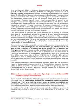 Rapport
- 39 -
Cette procédure très allégée et déclarative d’immatriculation des exploitants de VTC ne
permet pas de mesurer réellement l’activité des entreprises concernées sur le
territoire national. Dans le cadre de la mission, cette activité a été estimée de façon détaillée
à partir du fichier d’Atout France des entreprises immatriculées dans quatre départements de
province, choisis de manière aléatoire et représentant près de trois millions d’habitants.
Sur 56 entreprises immatriculées, six ont été identifiées comme ayant une activité VTC
correspondant à l’ancienne « grande remise » (soit le segment haut de gamme) et une
entreprise comme pouvant s’apparenter à une activité exclusive de VTC. Tous les autres
exploitants, soit la grande majorité, ont une activité principale autre, soit dans le secteur du
transport de personnes (19 taxis, 8 entreprises de transports sanitaires, 5 entreprises
« LOTI »), soit dans le tourisme (10 agences de tourisme), soit, pour 7 entreprises, dans des
activités très variées transport de marchandises, établissement de nuit, société informatique,
etc. Cette pluriactivité rend tout suivi statistique complexe.
Cette étude permet de relativiser les chiffres nationaux sur le nombre de créations
d’entreprise de VTC en dehors de la région parisienne et de certaines agglomérations comme
Nice, Marseille ou Strasbourg. En effet, il semble que l’accès rapide et allégé au système
d’immatriculation avec des frais peu élevés conduise à des déclarations qui correspondent à
des activités temporaires de VTC ou, le plus souvent, ne correspondent à aucune activité
réelle. Il s’agit bien là d’un système « d’immatriculations dormantes » dans la plupart des
régions, hormis les grandes métropoles.
Dans un secteur d’activité, le transport des personnes, où la protection du consommateur est
essentielle, on peut s’interroger sur ces immatriculations qui correspondent à des
autorisations d’effectuer du transport sans réelle garantie sur les capacités de
l’entreprise et a fortiori avec un contrôle inexistant. En effet, la délivrance des cartes
professionnelles de chauffeurs de VTC se fait en préfecture dans les départements et
l’inscription des exploitants au niveau national par Atout France, mais aucun lien entre les
deux fichiers n’est prévu. Enfin, le décret 2011-1993 du 27 décembre 2011 pris en
application de la loi de 2009 prévoit pour l’activité VTC des normes pour les véhicules
utilisés. Toutefois, la procédure actuelle ne garantit nullement à l’administration le respect de
ces règles.
Dans le secteur du transport léger de personne la législation des VTC est très atypique au
regard du droit commun, notamment issu de la loi d’orientation des transports intérieurs
(LOTI) de 198221. Le système actuel issu de la loi de 2009 donne peu de garanties aux
consommateurs et peu de leviers à la puissance publique dans son rôle de protection des
droits et de la sécurité des personnes.
2.2.2. Le Gouvernement a donc renforcé les règles du jeu au cours de l’année 2013
pour mieux protéger le consommateur
Depuis le vote de la loi du 22 juillet 2009 de développement et de modernisation des services
touristiques 2009, le Gouvernement, conscient des insuffisances de l’encadrement de
l’activité des VTC, a pris plusieurs mesures visant à assainir les conditions de
concurrence entre les acteurs. Par ailleurs, la loi relative à la consommation du 17 mars
2014 prévoit un renforcement des sanctions pénales à l’encontre des exploitants de VTC.
Les conditions d’exercice des voitures de tourisme avec chauffeur ont été progressivement
renforcées, en particulier au cours de l’année 2013. Deux décrets du 30 juillet 2013 ont
prévu :
21 Loi n° 82-1153 du 30 décembre 1982 d’orientation des transports intérieurs.
 