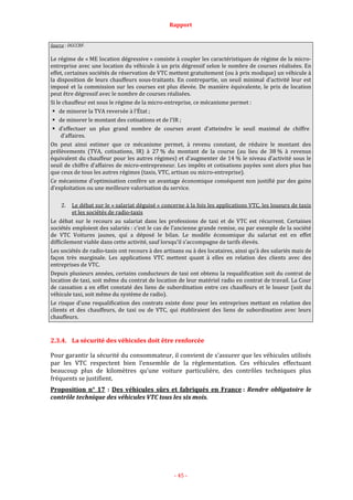 Rapport
- 45 -
Source : DGCCRF.
Le régime de « ME location dégressive » consiste à coupler les caractéristiques de régime de la micro-
entreprise avec une location du véhicule à un prix dégressif selon le nombre de courses réalisées. En
effet, certaines sociétés de réservation de VTC mettent gratuitement (ou à prix modique) un véhicule à
la disposition de leurs chauffeurs sous-traitants. En contrepartie, un seuil minimal d’activité leur est
imposé et la commission sur les courses est plus élevée. De manière équivalente, le prix de location
peut être dégressif avec le nombre de courses réalisées.
Si le chauffeur est sous le régime de la micro-entreprise, ce mécanisme permet :
de minorer la TVA reversée à l’État ;
de minorer le montant des cotisations et de l’IR ;
d’effectuer un plus grand nombre de courses avant d’atteindre le seuil maximal de chiffre
d’affaires.
On peut ainsi estimer que ce mécanisme permet, à revenu constant, de réduire le montant des
prélèvements (TVA, cotisations, IR) à 27 % du montant de la course (au lieu de 38 % à revenus
équivalent du chauffeur pour les autres régimes) et d’augmenter de 14 % le niveau d’activité sous le
seuil de chiffre d’affaires de micro-entrepreneur. Les impôts et cotisations payées sont alors plus bas
que ceux de tous les autres régimes (taxis, VTC, artisan ou micro-entreprise).
Ce mécanisme d’optimisation confère un avantage économique conséquent non justifié par des gains
d’exploitation ou une meilleure valorisation du service.
2. Le débat sur le « salariat déguisé » concerne à la fois les applications VTC, les loueurs de taxis
et les sociétés de radio-taxis
Le débat sur le recours au salariat dans les professions de taxi et de VTC est récurrent. Certaines
sociétés emploient des salariés : c’est le cas de l’ancienne grande remise, ou par exemple de la société
de VTC Voitures jaunes, qui a déposé le bilan. Le modèle économique du salariat est en effet
difficilement viable dans cette activité, sauf lorsqu’il s’accompagne de tarifs élevés.
Les sociétés de radio-taxis ont recours à des artisans ou à des locataires, ainsi qu’à des salariés mais de
façon très marginale. Les applications VTC mettent quant à elles en relation des clients avec des
entreprises de VTC.
Depuis plusieurs années, certains conducteurs de taxi ont obtenu la requalification soit du contrat de
location de taxi, soit même du contrat de location de leur matériel radio en contrat de travail. La Cour
de cassation a en effet constaté des liens de subordination entre ces chauffeurs et le loueur (soit du
véhicule taxi, soit même du système de radio).
Le risque d’une requalification des contrats existe donc pour les entreprises mettant en relation des
clients et des chauffeurs, de taxi ou de VTC, qui établiraient des liens de subordination avec leurs
chauffeurs.
2.3.4. La sécurité des véhicules doit être renforcée
Pour garantir la sécurité du consommateur, il convient de s’assurer que les véhicules utilisés
par les VTC respectent bien l’ensemble de la règlementation. Ces véhicules effectuant
beaucoup plus de kilomètres qu’une voiture particulière, des contrôles techniques plus
fréquents se justifient.
Proposition n° 17 : Des véhicules sûrs et fabriqués en France : Rendre obligatoire le
contrôle technique des véhicules VTC tous les six mois.
 