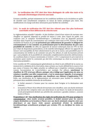 Rapport
- 46 -
2.4. La tarification des VTC doit être bien distinguée de celle des taxis et la
maraude électronique réservée aux taxis
Certains contrôles, portant notamment sur les conditions tarifaires ou la circulation en quête
de clientèle sont actuellement complexes en raison de textes juridiques peu clairs. Des
modifications à la marge sont donc nécessaires pour faciliter les contrôles.
2.4.1. Le mode de tarification des VTC doit être réformé pour être plus facilement
contrôlable et bien différencié de celui des taxis
La réglementation actuelle24 interdit « le fait d'utiliser à bord d'une voiture de tourisme avec
chauffeur un appareil, dispositif ou produit de nature à créer, dans l'esprit du public, une
confusion avec le compteur horokilométrique ». L’utilisation d’un tel dispositif pourrait
entraîner dans l’esprit du consommateur une confusion entre taxis et VTC. Surtout, de telles
modalités de fixation du prix ne présentent pas suffisamment de garantie et obligent les
consommateurs à s’en remettre au professionnel pour la détermination du prix sans
possibilité de contrôle. En effet, les appareils de mesure embarqués dans les VTC ne font
pas l’objet de dispositions particulières, ni de contrôle métrologique officiel. Ces appareils de
mesure sont susceptibles de fixer aléatoirement le prix de la course, sans possibilité pour le
consommateur de vérifier ou de contester son prix. Par ailleurs, le code du tourisme prévoit
que « sans préjudice de la possibilité de commandes complémentaires facturées ultérieurement,
les conditions fixées à l'avance mentionnées à l'article L. 231-1 comprennent le prix total de la
prestation ayant motivé la commande qui doit être communiqué au client au moment de la
réservation préalable ».
Si les sociétés de VTC communiquent généralement au client le prix définitif de la course au
moment de la validation de la réservation, dans certains cas, le prix définitif de la course n’est
pas connu à l’avance. Les règles actuelles ne suffisent pas à empêcher certaines pratiques,
comme l’accumulation de « mini-forfaits » par exemple. Par ailleurs, sanctionner le
chauffeur de VTC n’est pas efficace, puisque cela n’oblige pas l’application de mise en
relation à modifier son offre commerciale ; c’est la raison pour laquelle, il est proposé
d’étendre les sanctions applicables aux chauffeurs aux éditeurs d’applications VTC.
Enfin, une clarification de la réglementation est nécessaire pour faciliter le contrôle, en
prévoyant deux modalités distinctes de tarification :
le forfait annoncé à l’avance pour les courses dont l’origine et la destination sont
connues ;
la location à l’heure d’un véhicule de tourisme avec chauffeur, avec une durée minimum
qui devrait être comprise entre une demi-heure et une heure. Ce mode de facturation
serait principalement destiné aux activités des anciennes « grandes remises », souvent
louées à l’heure.
Proposition n° 18 : Une clarification des règles de tarification des VTC pour protéger le
consommateur : deux modes seraient possibles, le forfait annoncé pour les courses
origine-destination ou la location à l’heure avec une durée minimale comprise entre une
demi-heure et une heure. Cette mesure permettrait d’éviter la tarification
horokilométrique actuellement pratiquée par certains VTC, en clarifiant les textes en
vigueur.
24 Article R 231-1-2 et suivants du Code du tourisme.
 